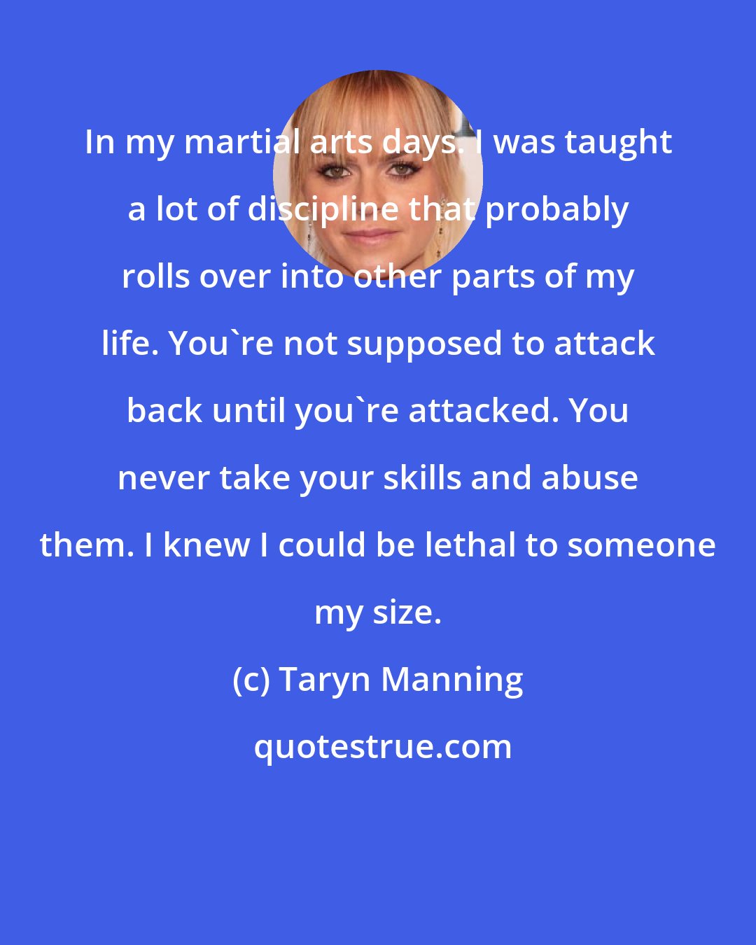 Taryn Manning: In my martial arts days. I was taught a lot of discipline that probably rolls over into other parts of my life. You're not supposed to attack back until you're attacked. You never take your skills and abuse them. I knew I could be lethal to someone my size.