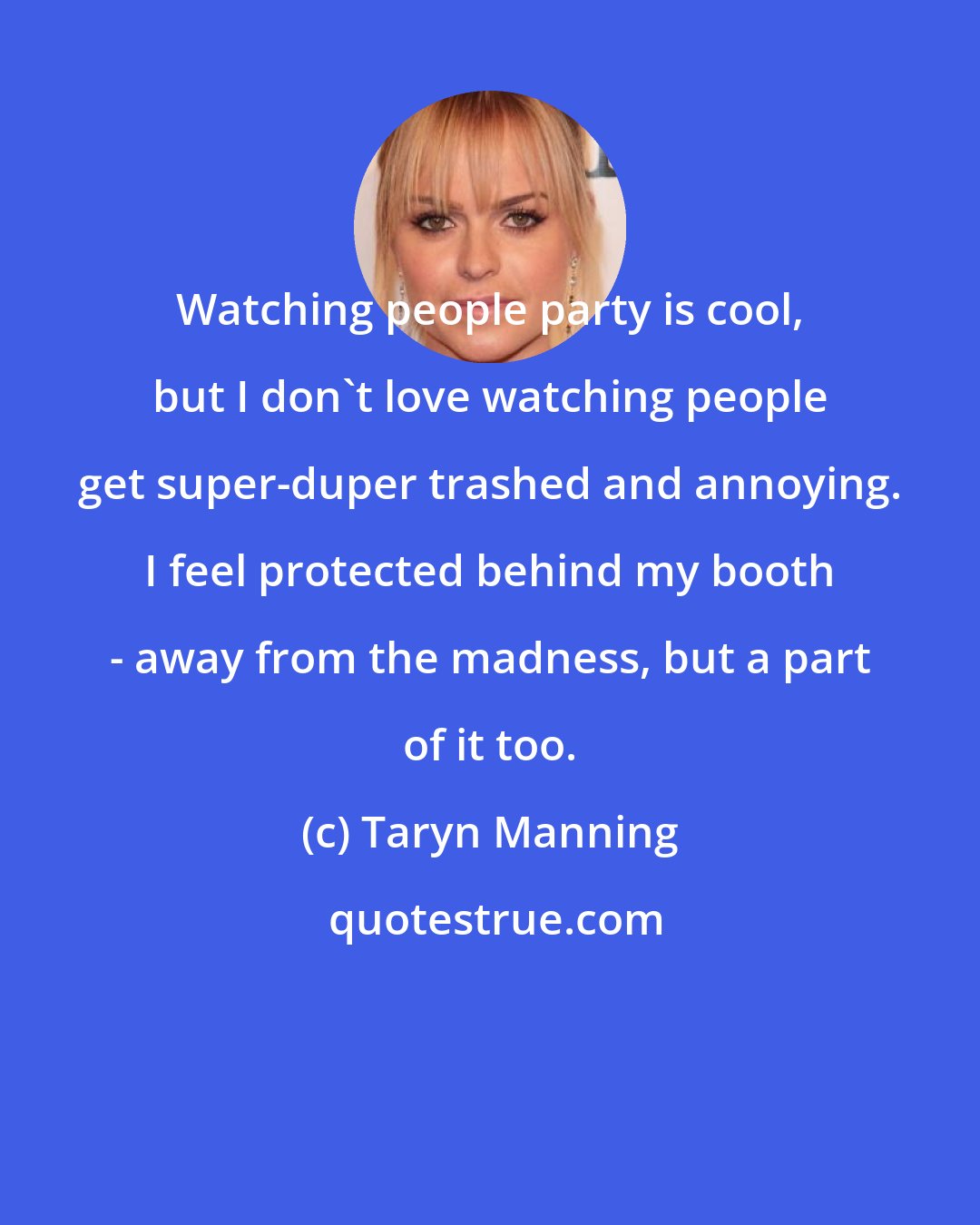 Taryn Manning: Watching people party is cool, but I don't love watching people get super-duper trashed and annoying. I feel protected behind my booth - away from the madness, but a part of it too.