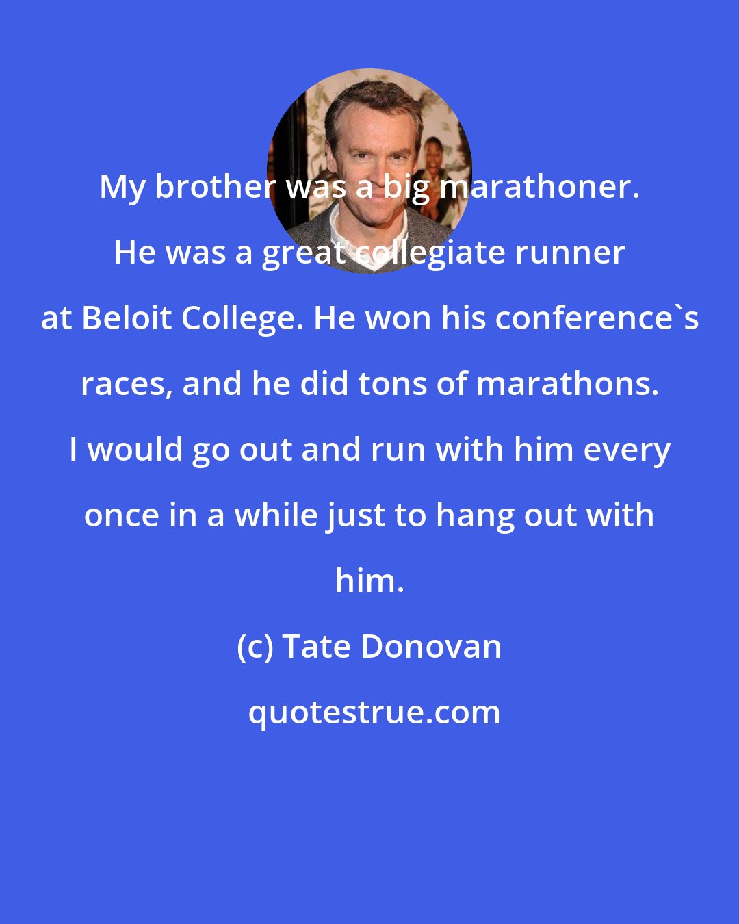 Tate Donovan: My brother was a big marathoner. He was a great collegiate runner at Beloit College. He won his conference's races, and he did tons of marathons. I would go out and run with him every once in a while just to hang out with him.