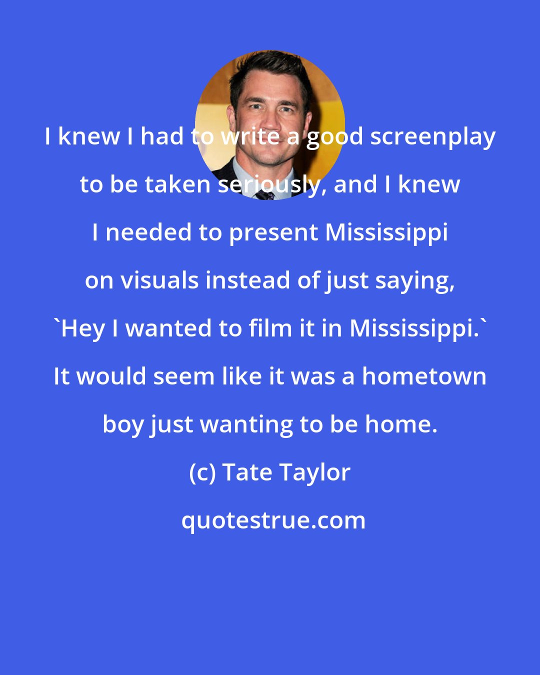 Tate Taylor: I knew I had to write a good screenplay to be taken seriously, and I knew I needed to present Mississippi on visuals instead of just saying, 'Hey I wanted to film it in Mississippi.' It would seem like it was a hometown boy just wanting to be home.