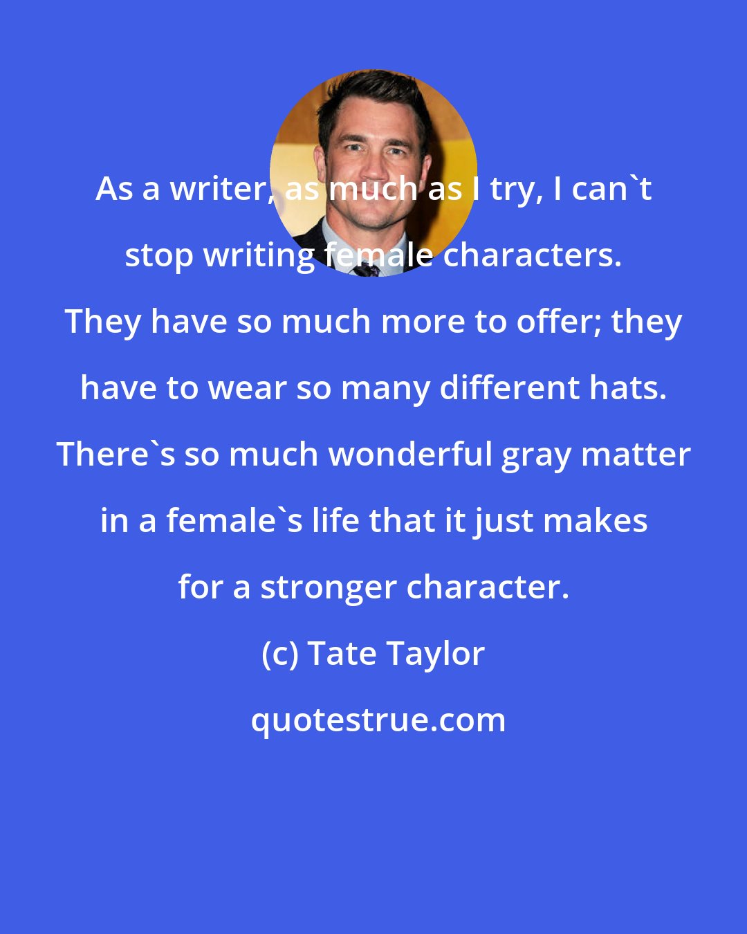 Tate Taylor: As a writer, as much as I try, I can't stop writing female characters. They have so much more to offer; they have to wear so many different hats. There's so much wonderful gray matter in a female's life that it just makes for a stronger character.