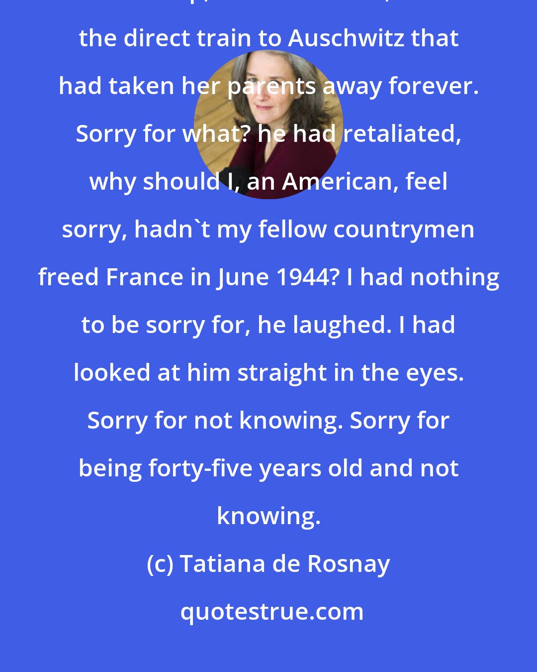 Tatiana de Rosnay: I wanted to say sorry, I wanted to tell her I could not forget the roundup, the camp, Michel's death, and the direct train to Auschwitz that had taken her parents away forever. Sorry for what? he had retaliated, why should I, an American, feel sorry, hadn't my fellow countrymen freed France in June 1944? I had nothing to be sorry for, he laughed. I had looked at him straight in the eyes. Sorry for not knowing. Sorry for being forty-five years old and not knowing.