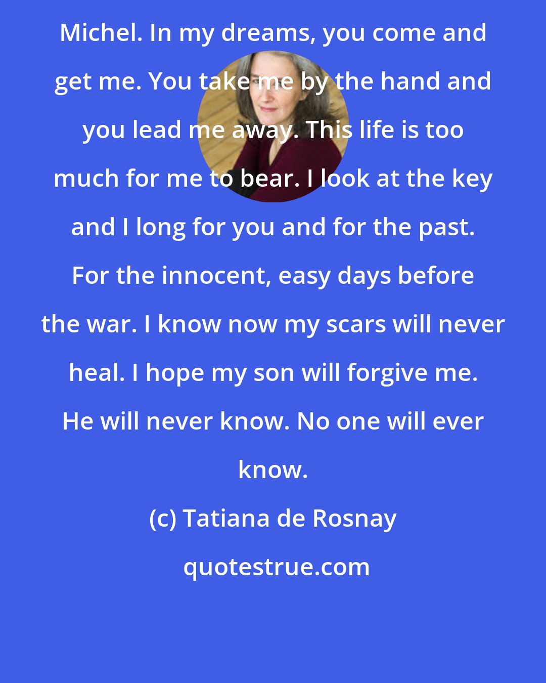 Tatiana de Rosnay: Michel. In my dreams, you come and get me. You take me by the hand and you lead me away. This life is too much for me to bear. I look at the key and I long for you and for the past. For the innocent, easy days before the war. I know now my scars will never heal. I hope my son will forgive me. He will never know. No one will ever know.