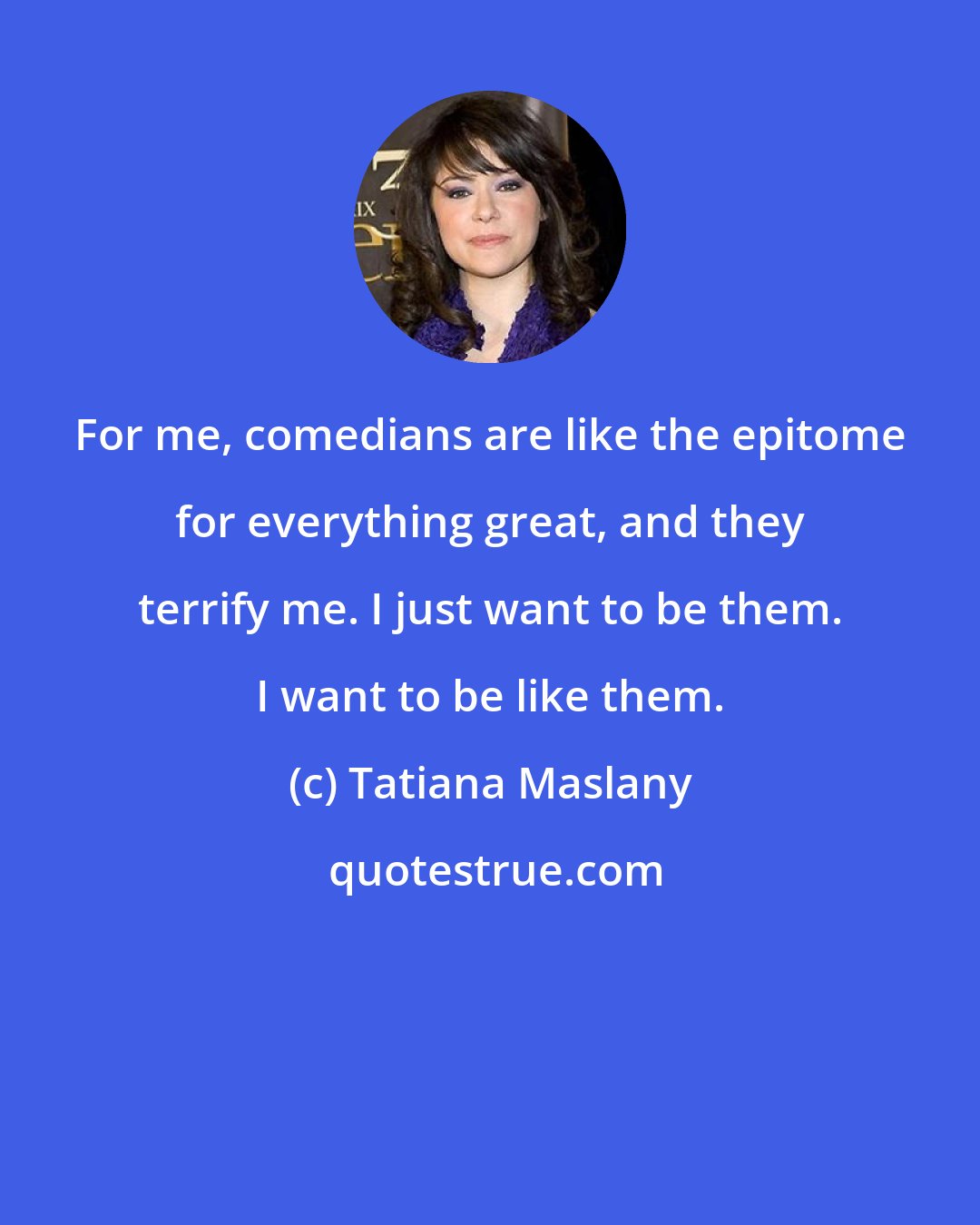 Tatiana Maslany: For me, comedians are like the epitome for everything great, and they terrify me. I just want to be them. I want to be like them.