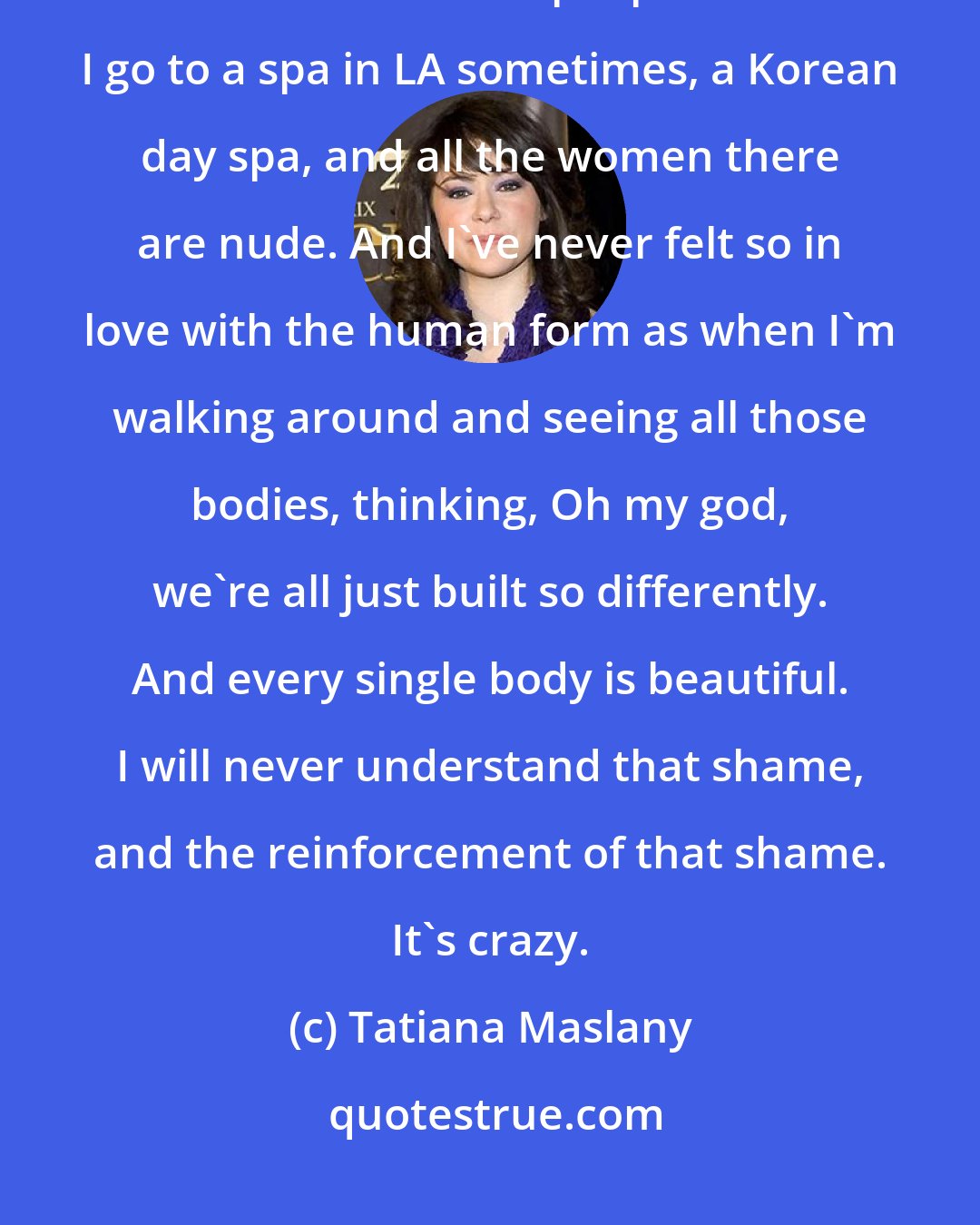 Tatiana Maslany: I'll never, never understand why people think it's their business to comment on other people's bodies. I go to a spa in LA sometimes, a Korean day spa, and all the women there are nude. And I've never felt so in love with the human form as when I'm walking around and seeing all those bodies, thinking, Oh my god, we're all just built so differently. And every single body is beautiful. I will never understand that shame, and the reinforcement of that shame. It's crazy.