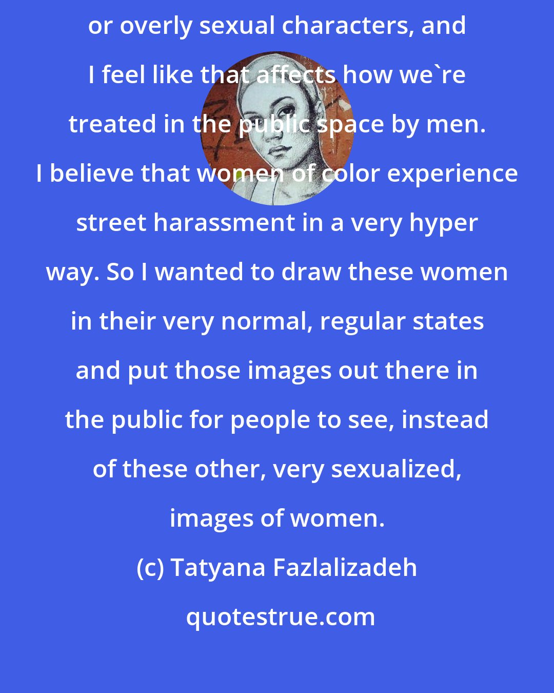 Tatyana Fazlalizadeh: I feel like we're looked at as either completely nonsexual characters or overly sexual characters, and I feel like that affects how we're treated in the public space by men. I believe that women of color experience street harassment in a very hyper way. So I wanted to draw these women in their very normal, regular states and put those images out there in the public for people to see, instead of these other, very sexualized, images of women.