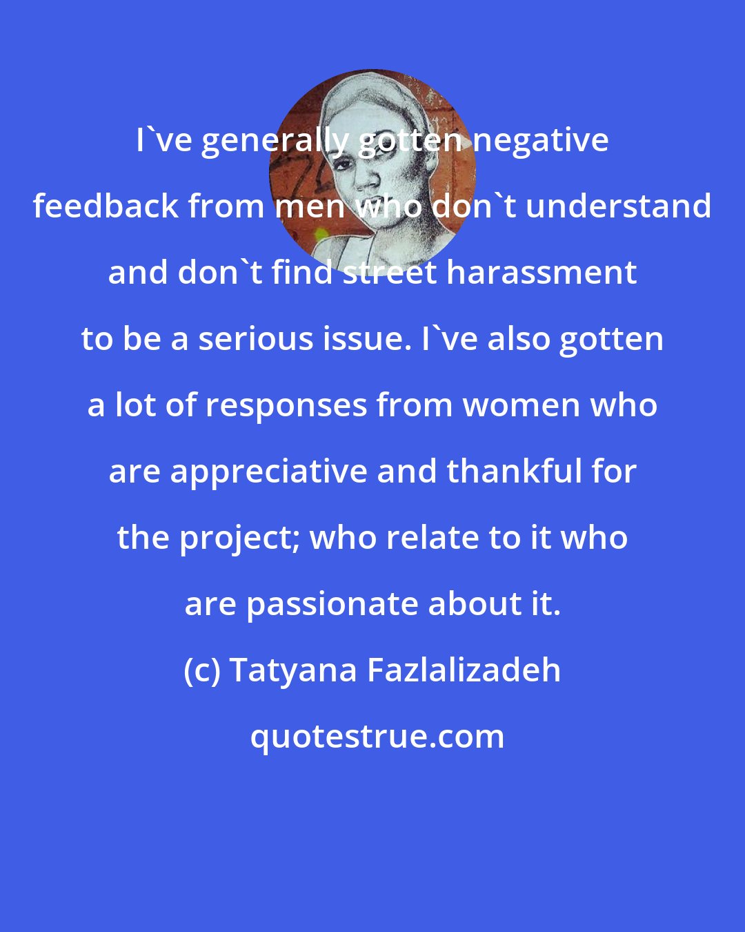 Tatyana Fazlalizadeh: I've generally gotten negative feedback from men who don't understand and don't find street harassment to be a serious issue. I've also gotten a lot of responses from women who are appreciative and thankful for the project; who relate to it who are passionate about it.