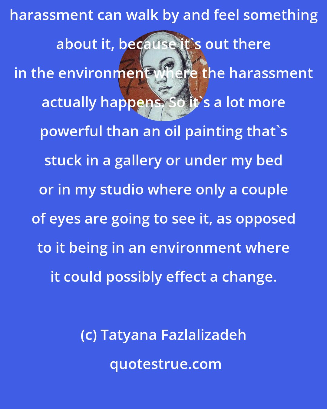 Tatyana Fazlalizadeh: Men who are offenders of street harassment and women who experience street harassment can walk by and feel something about it, because it's out there in the environment where the harassment actually happens. So it's a lot more powerful than an oil painting that's stuck in a gallery or under my bed or in my studio where only a couple of eyes are going to see it, as opposed to it being in an environment where it could possibly effect a change.