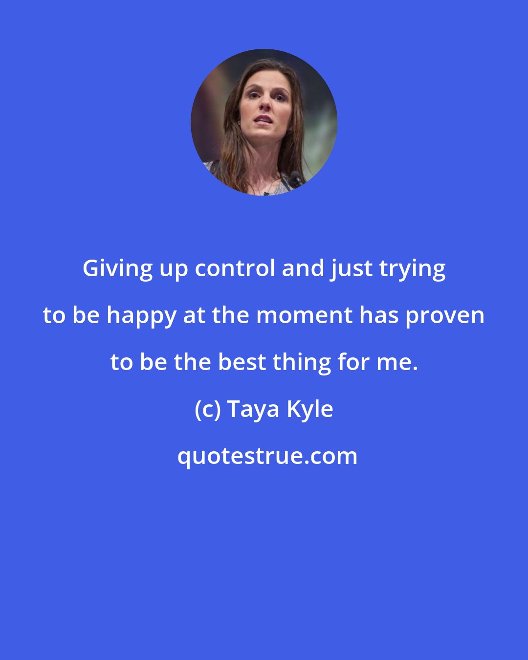 Taya Kyle: Giving up control and just trying to be happy at the moment has proven to be the best thing for me.