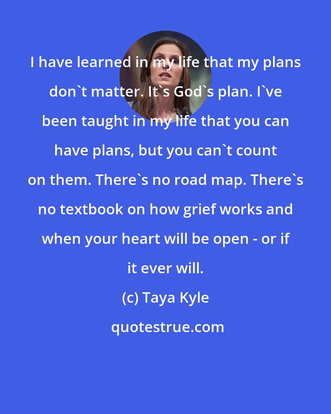 Taya Kyle: I have learned in my life that my plans don't matter. It's God's plan. I've been taught in my life that you can have plans, but you can't count on them. There's no road map. There's no textbook on how grief works and when your heart will be open - or if it ever will.