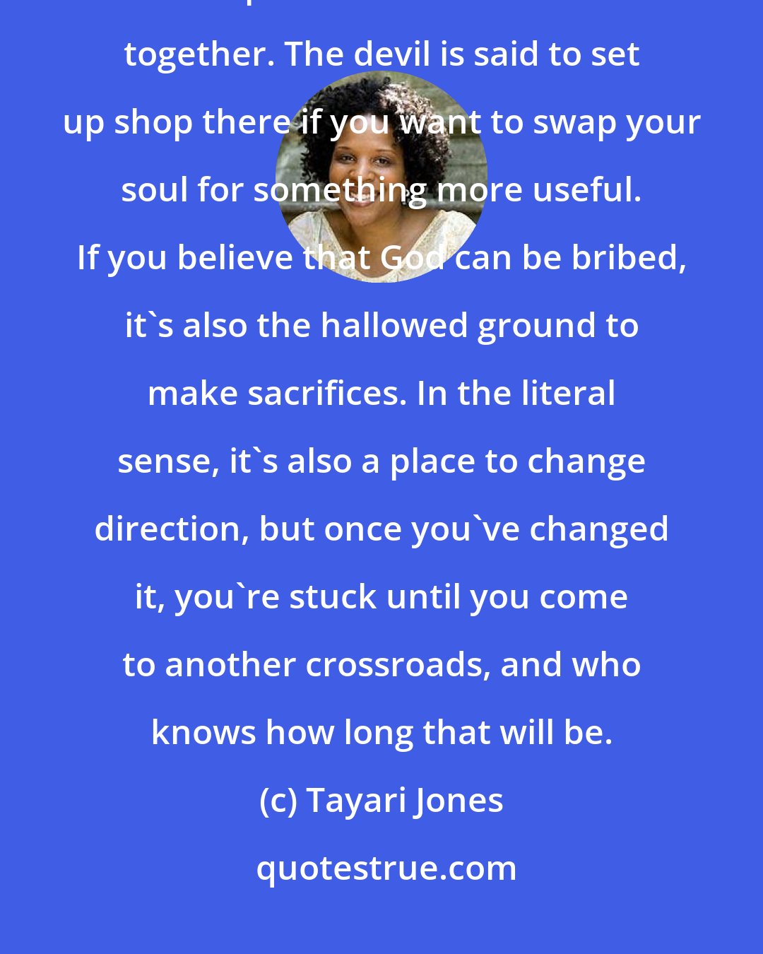 Tayari Jones: I am neither religious nor superstitious, but there is something otherworldly about the space where two roads come together. The devil is said to set up shop there if you want to swap your soul for something more useful. If you believe that God can be bribed, it's also the hallowed ground to make sacrifices. In the literal sense, it's also a place to change direction, but once you've changed it, you're stuck until you come to another crossroads, and who knows how long that will be.