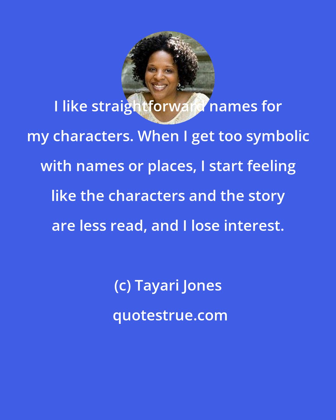 Tayari Jones: I like straightforward names for my characters. When I get too symbolic with names or places, I start feeling like the characters and the story are less read, and I lose interest.