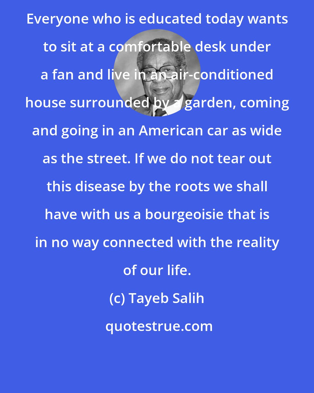 Tayeb Salih: Everyone who is educated today wants to sit at a comfortable desk under a fan and live in an air-conditioned house surrounded by a garden, coming and going in an American car as wide as the street. If we do not tear out this disease by the roots we shall have with us a bourgeoisie that is in no way connected with the reality of our life.