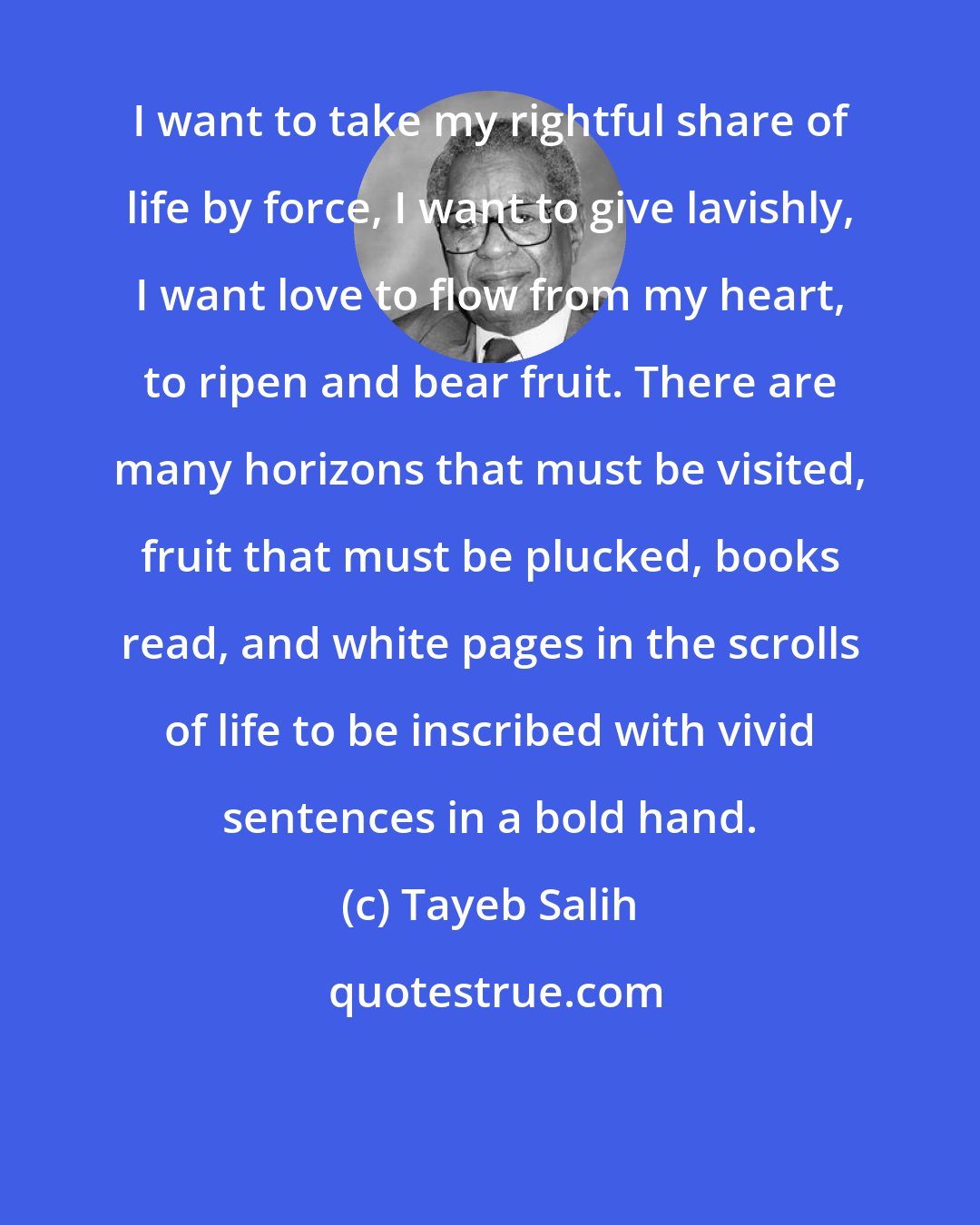 Tayeb Salih: I want to take my rightful share of life by force, I want to give lavishly, I want love to flow from my heart, to ripen and bear fruit. There are many horizons that must be visited, fruit that must be plucked, books read, and white pages in the scrolls of life to be inscribed with vivid sentences in a bold hand.