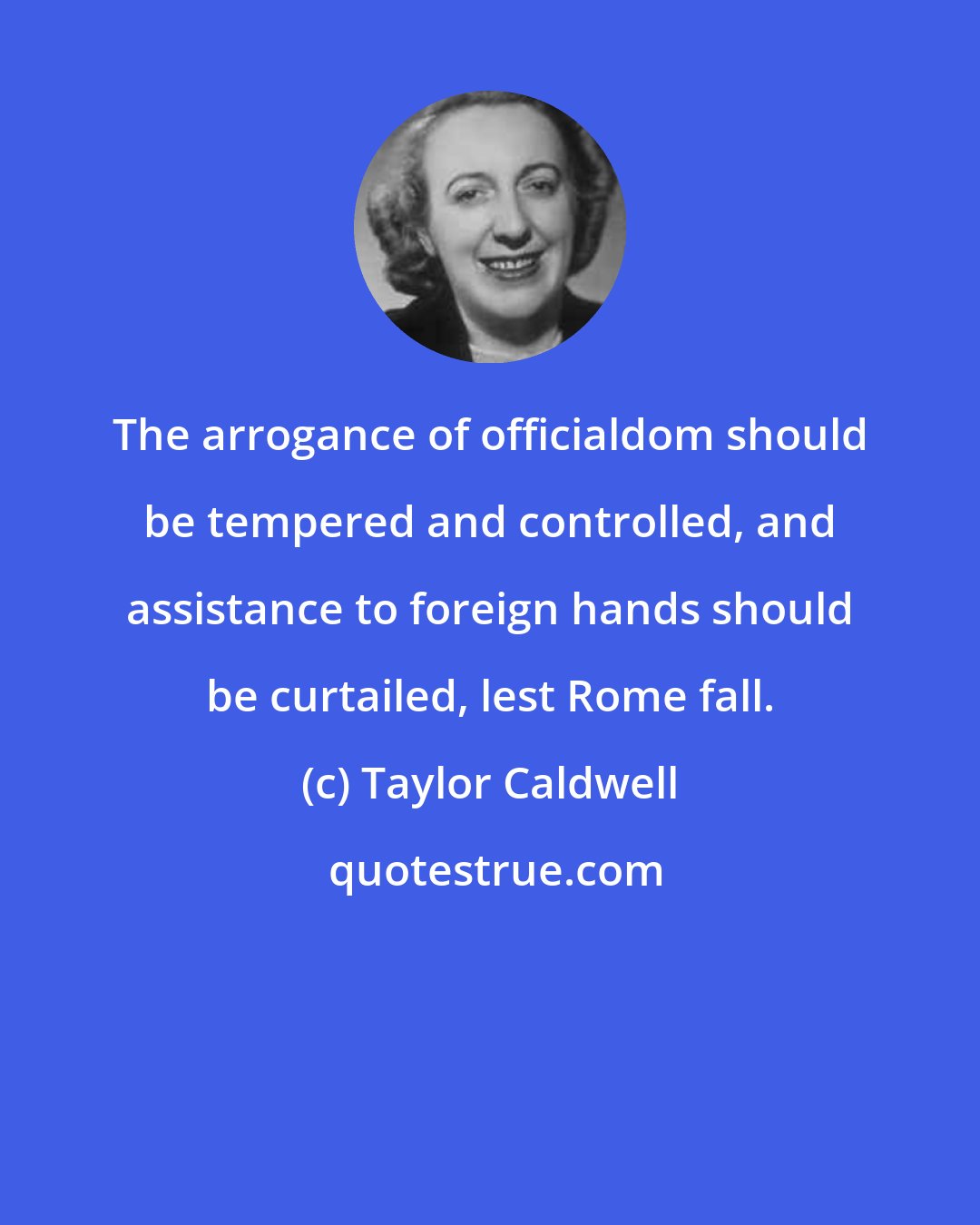 Taylor Caldwell: The arrogance of officialdom should be tempered and controlled, and assistance to foreign hands should be curtailed, lest Rome fall.