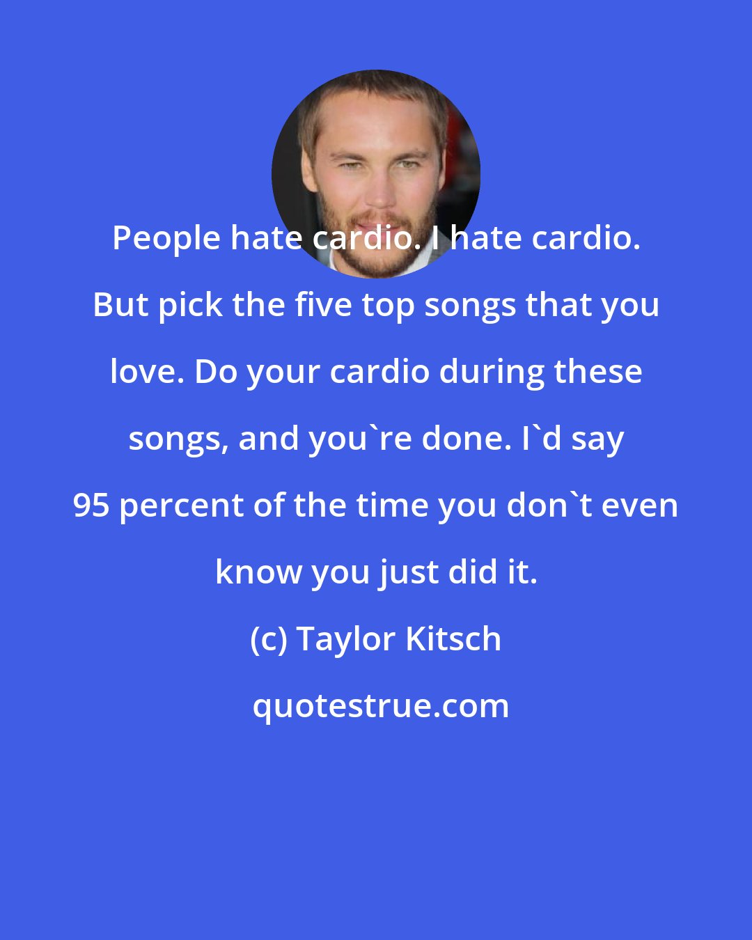 Taylor Kitsch: People hate cardio. I hate cardio. But pick the five top songs that you love. Do your cardio during these songs, and you're done. I'd say 95 percent of the time you don't even know you just did it.