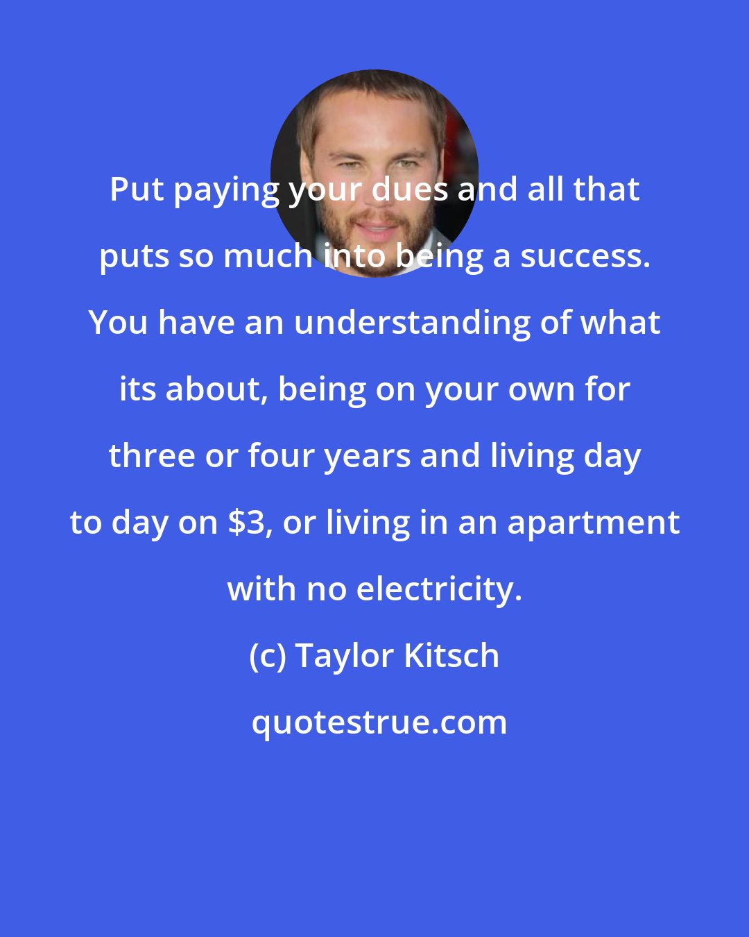 Taylor Kitsch: Put paying your dues and all that puts so much into being a success. You have an understanding of what its about, being on your own for three or four years and living day to day on $3, or living in an apartment with no electricity.