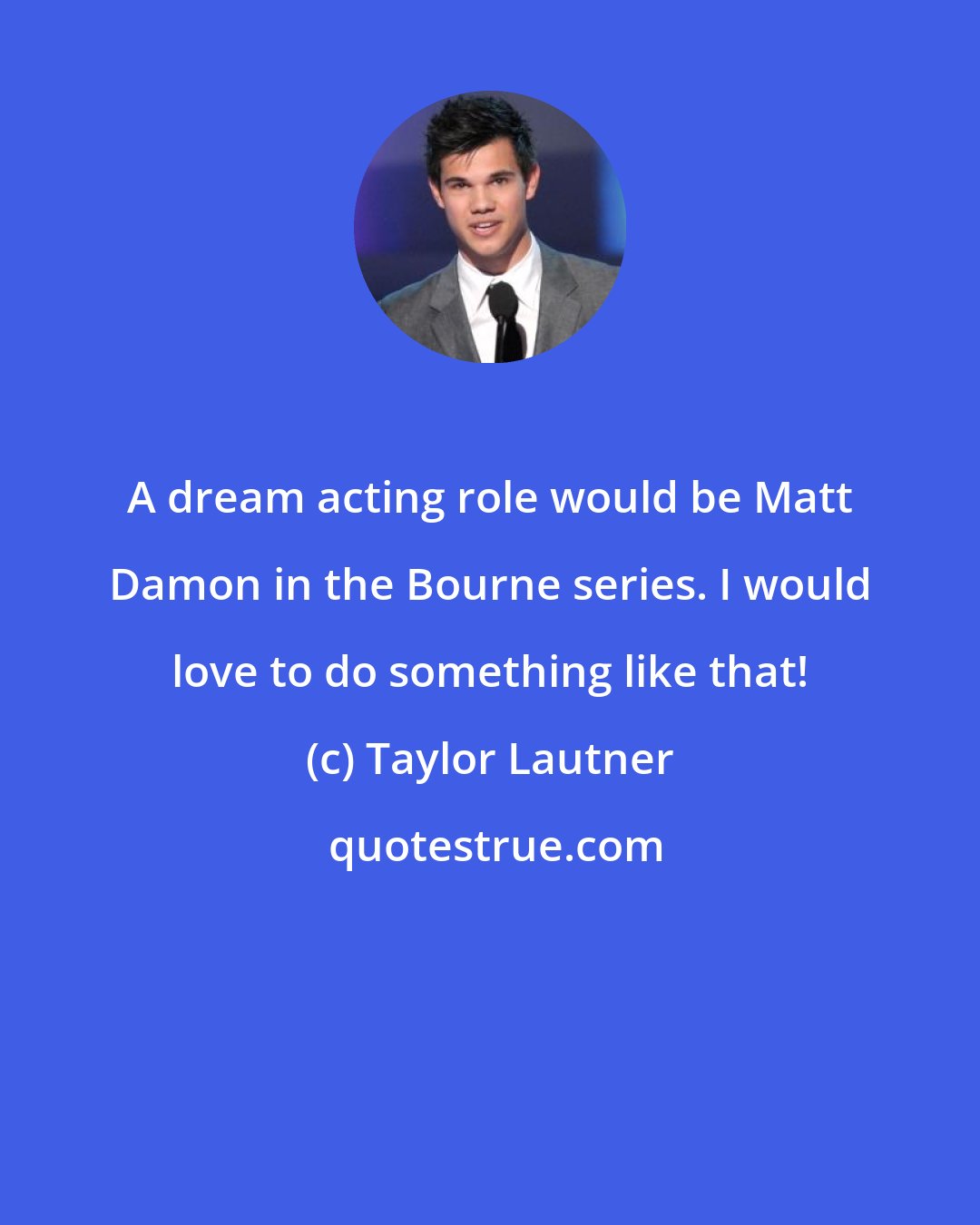 Taylor Lautner: A dream acting role would be Matt Damon in the Bourne series. I would love to do something like that!