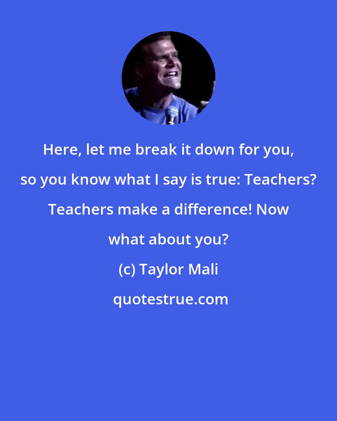 Taylor Mali: Here, let me break it down for you, so you know what I say is true: Teachers? Teachers make a difference! Now what about you?