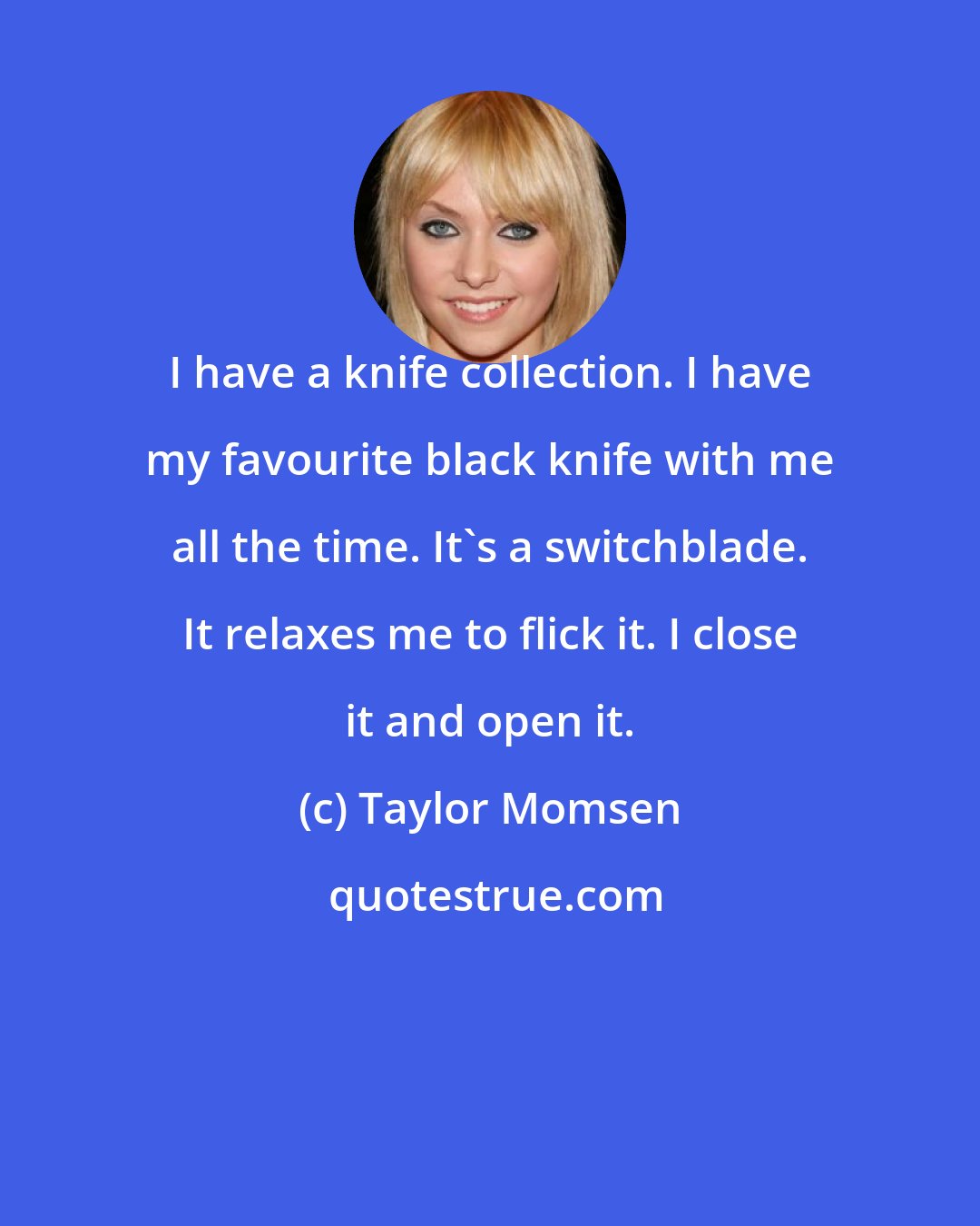 Taylor Momsen: I have a knife collection. I have my favourite black knife with me all the time. It's a switchblade. It relaxes me to flick it. I close it and open it.