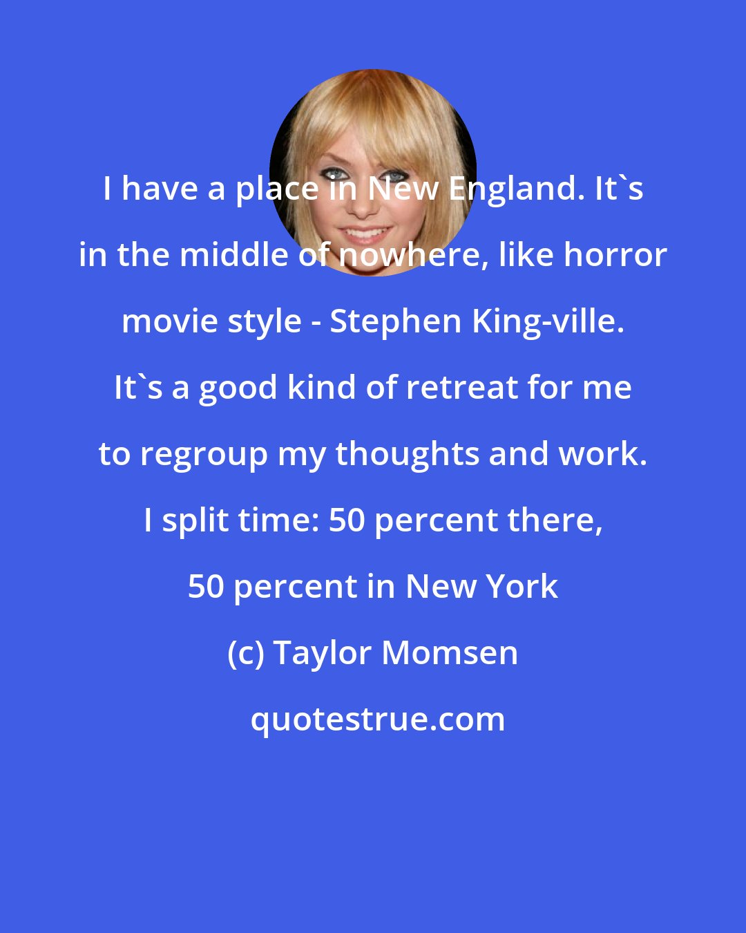 Taylor Momsen: I have a place in New England. It's in the middle of nowhere, like horror movie style - Stephen King-ville. It's a good kind of retreat for me to regroup my thoughts and work. I split time: 50 percent there, 50 percent in New York