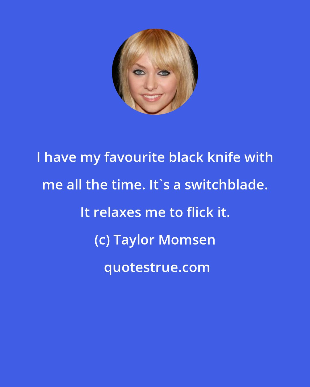 Taylor Momsen: I have my favourite black knife with me all the time. It's a switchblade. It relaxes me to flick it.