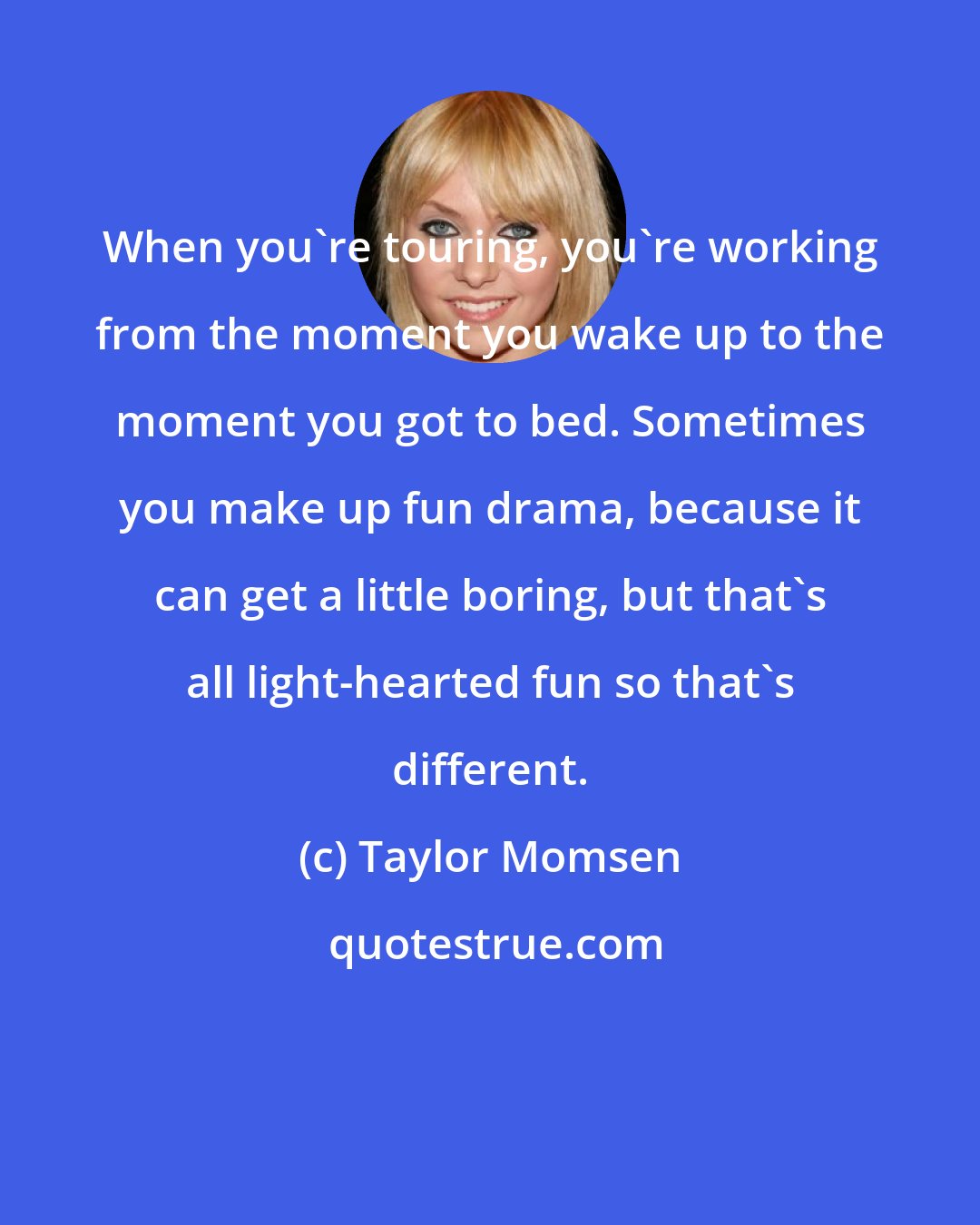 Taylor Momsen: When you're touring, you're working from the moment you wake up to the moment you got to bed. Sometimes you make up fun drama, because it can get a little boring, but that's all light-hearted fun so that's different.