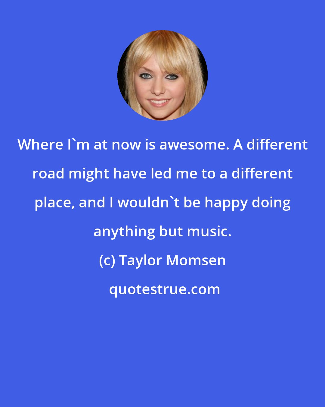 Taylor Momsen: Where I'm at now is awesome. A different road might have led me to a different place, and I wouldn't be happy doing anything but music.