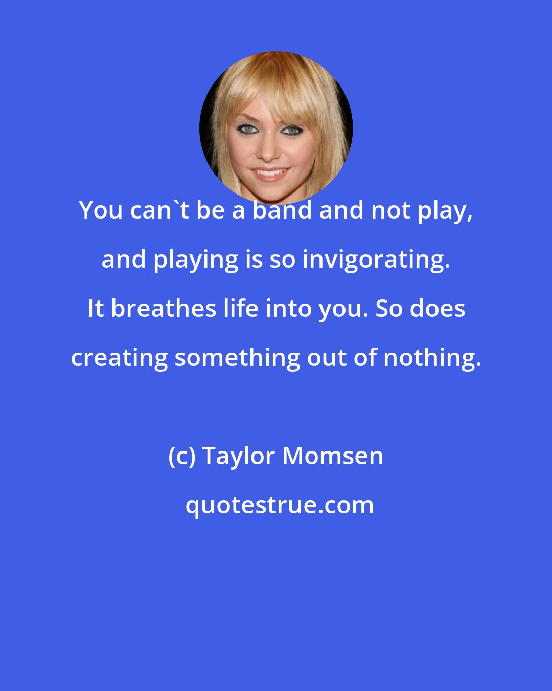 Taylor Momsen: You can't be a band and not play, and playing is so invigorating. It breathes life into you. So does creating something out of nothing.