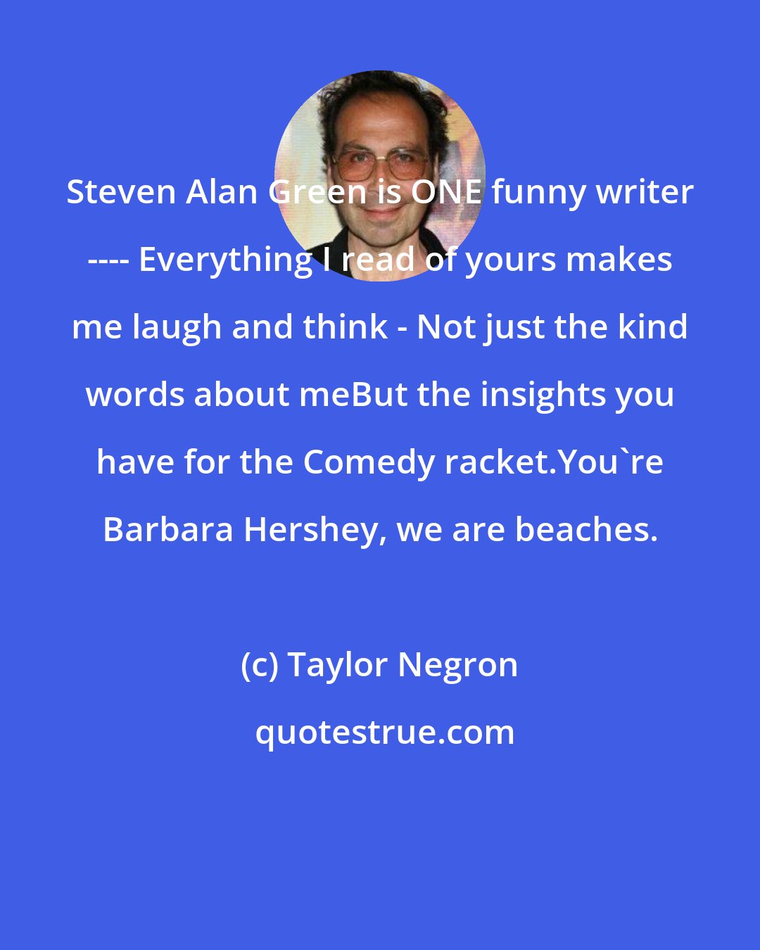 Taylor Negron: Steven Alan Green is ONE funny writer ---- Everything I read of yours makes me laugh and think - Not just the kind words about meBut the insights you have for the Comedy racket.You're Barbara Hershey, we are beaches.