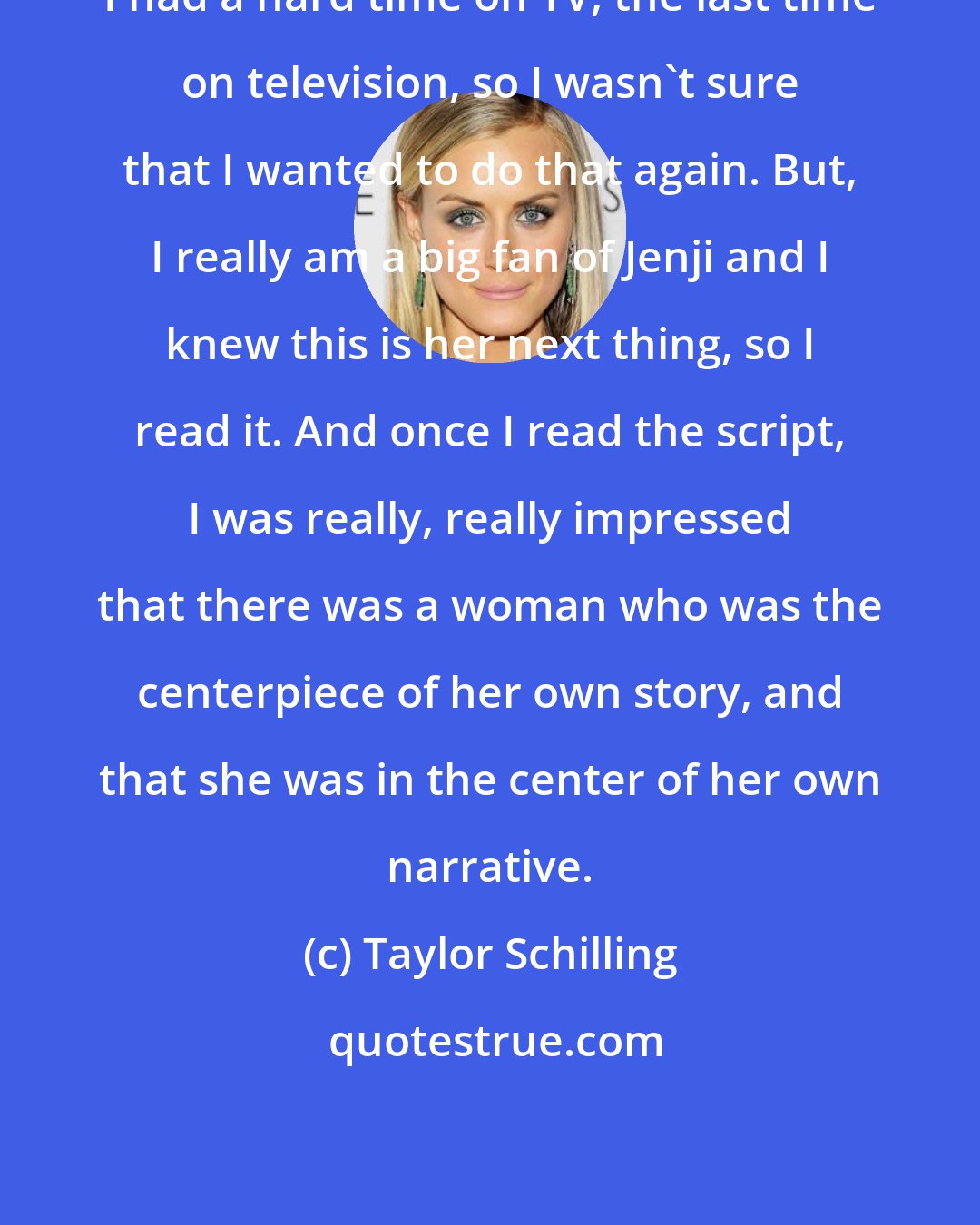 Taylor Schilling: I had a hard time on TV, the last time on television, so I wasn't sure that I wanted to do that again. But, I really am a big fan of Jenji and I knew this is her next thing, so I read it. And once I read the script, I was really, really impressed that there was a woman who was the centerpiece of her own story, and that she was in the center of her own narrative.