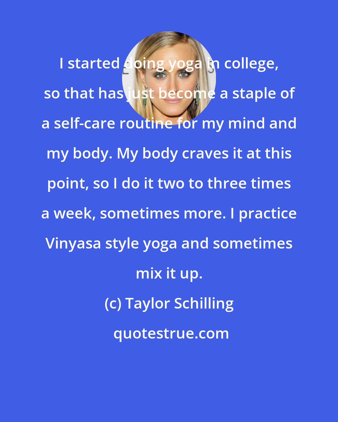 Taylor Schilling: I started doing yoga in college, so that has just become a staple of a self-care routine for my mind and my body. My body craves it at this point, so I do it two to three times a week, sometimes more. I practice Vinyasa style yoga and sometimes mix it up.