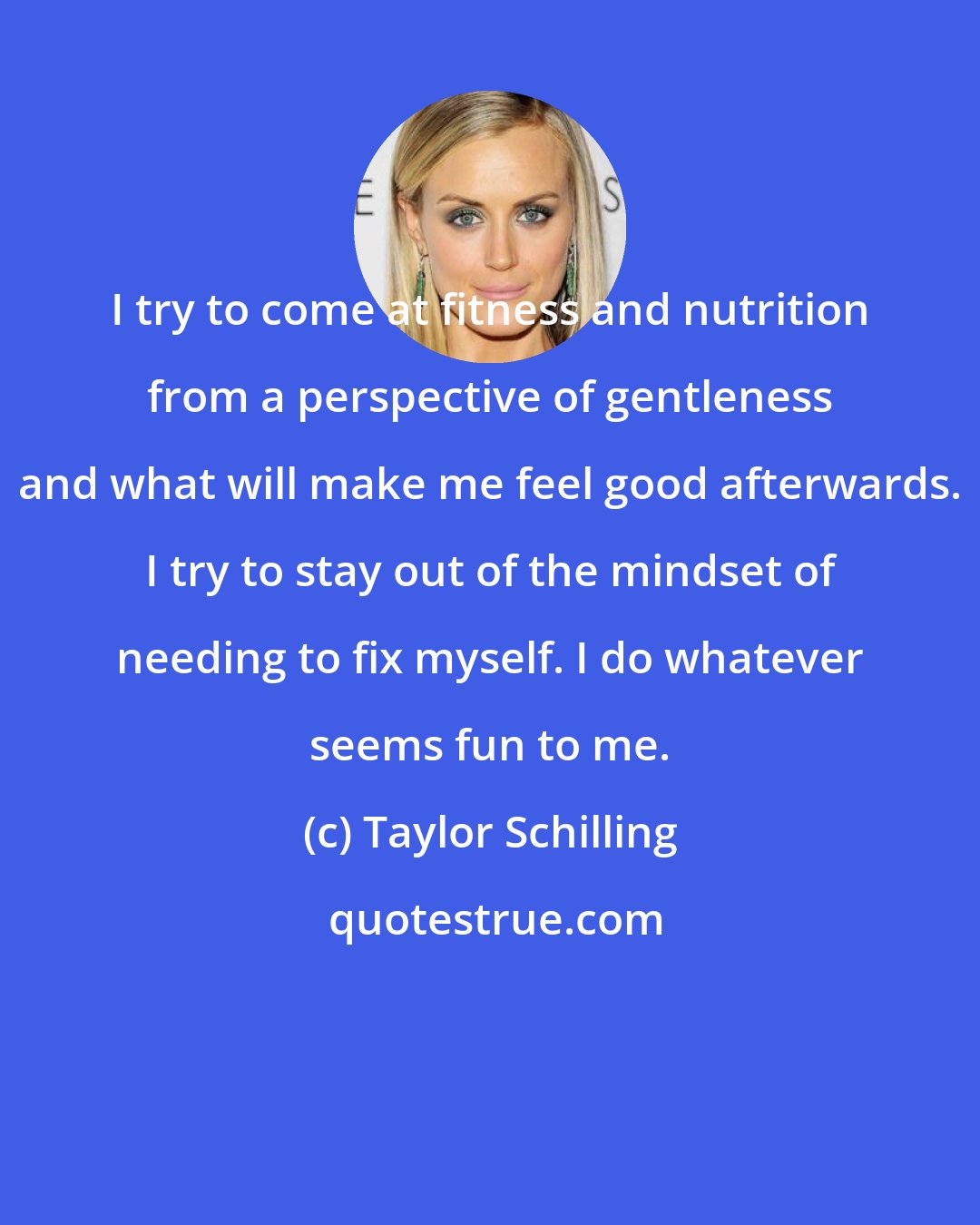 Taylor Schilling: I try to come at fitness and nutrition from a perspective of gentleness and what will make me feel good afterwards. I try to stay out of the mindset of needing to fix myself. I do whatever seems fun to me.