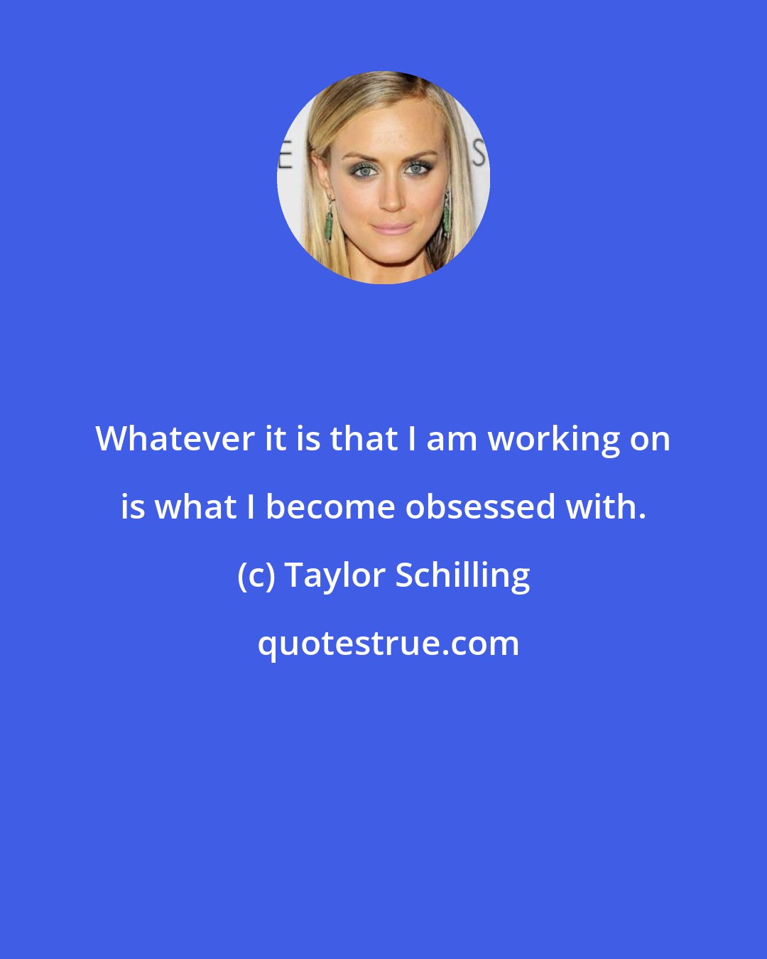 Taylor Schilling: Whatever it is that I am working on is what I become obsessed with.