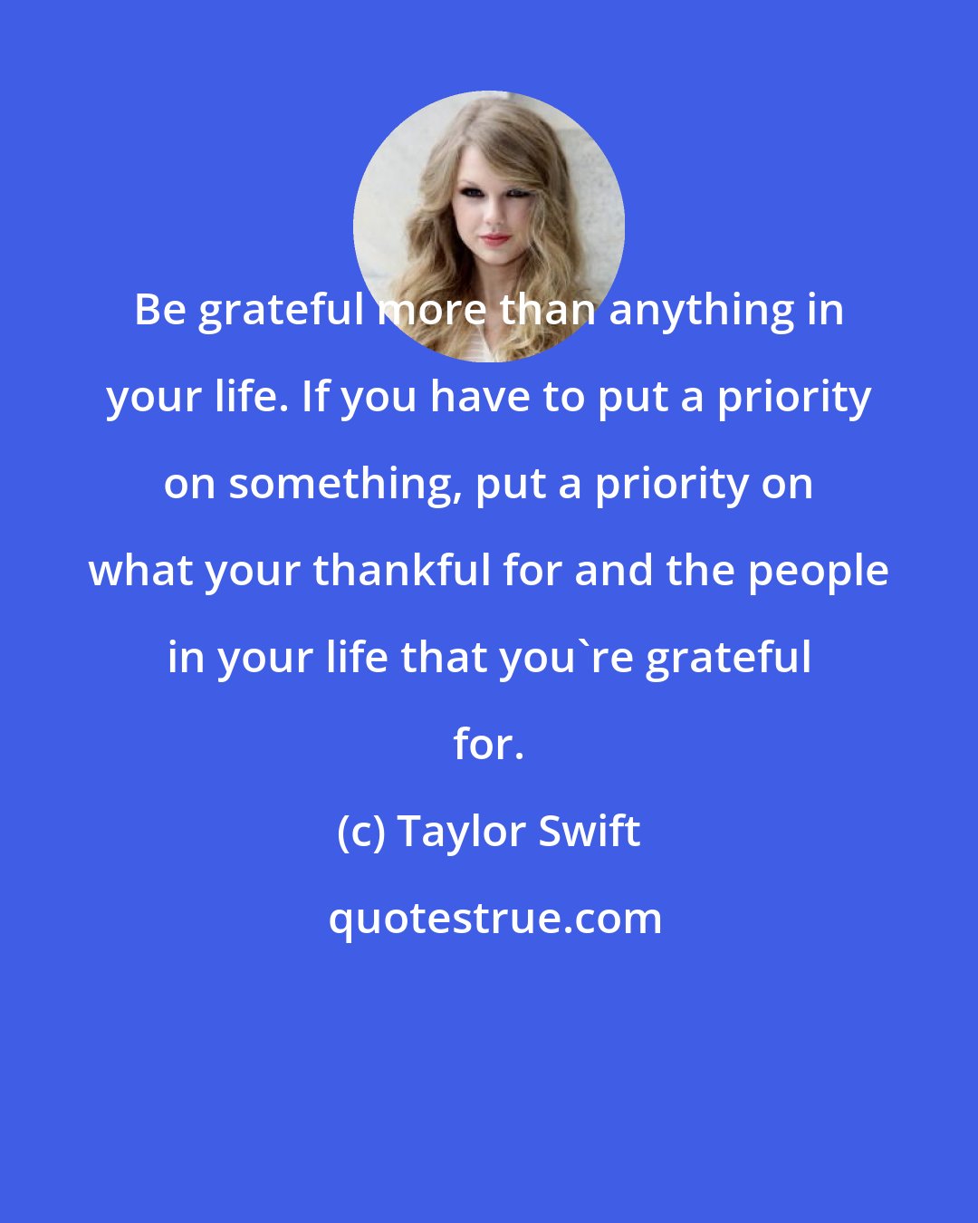 Taylor Swift: Be grateful more than anything in your life. If you have to put a priority on something, put a priority on what your thankful for and the people in your life that you're grateful for.