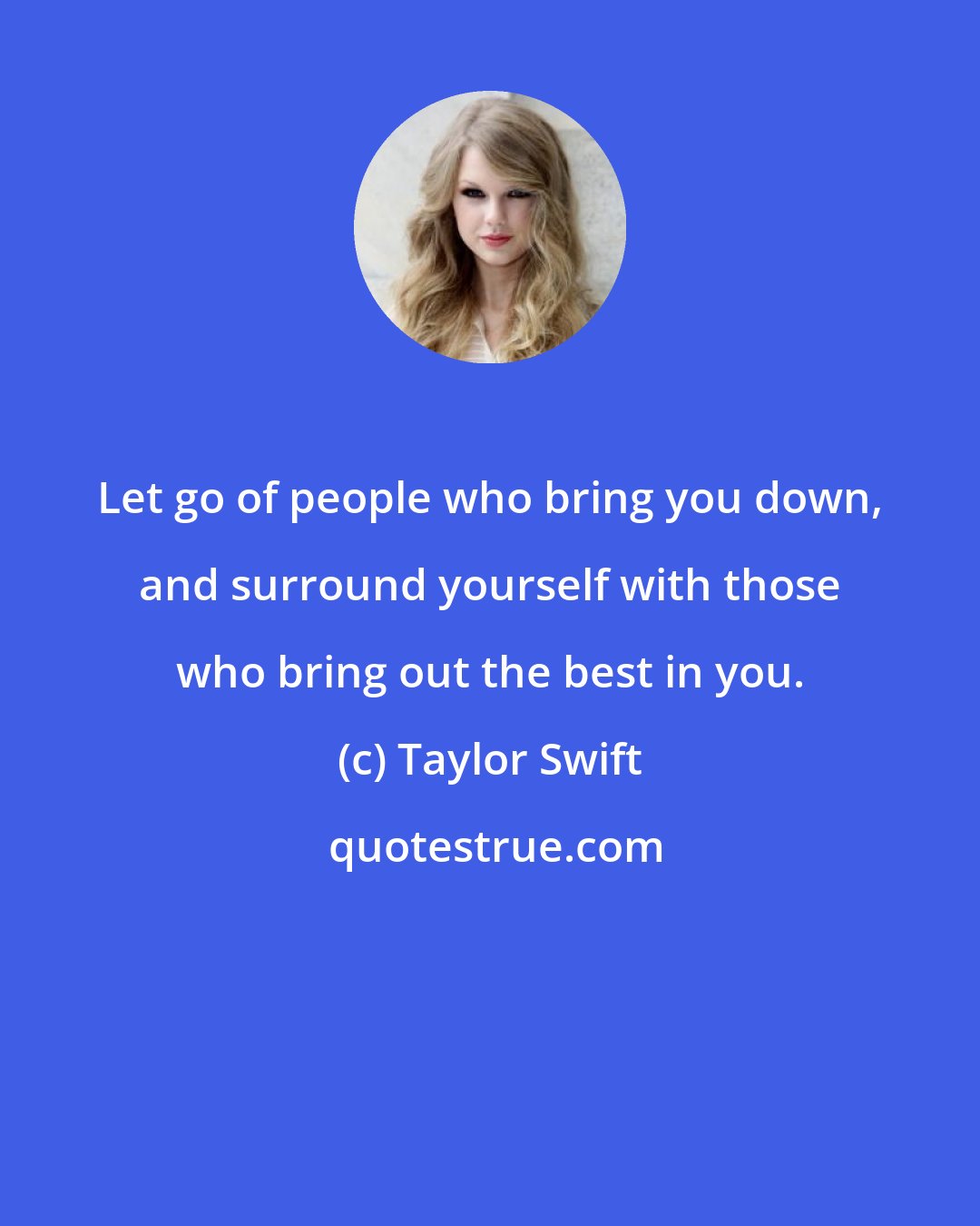 Taylor Swift: Let go of people who bring you down, and surround yourself with those who bring out the best in you.