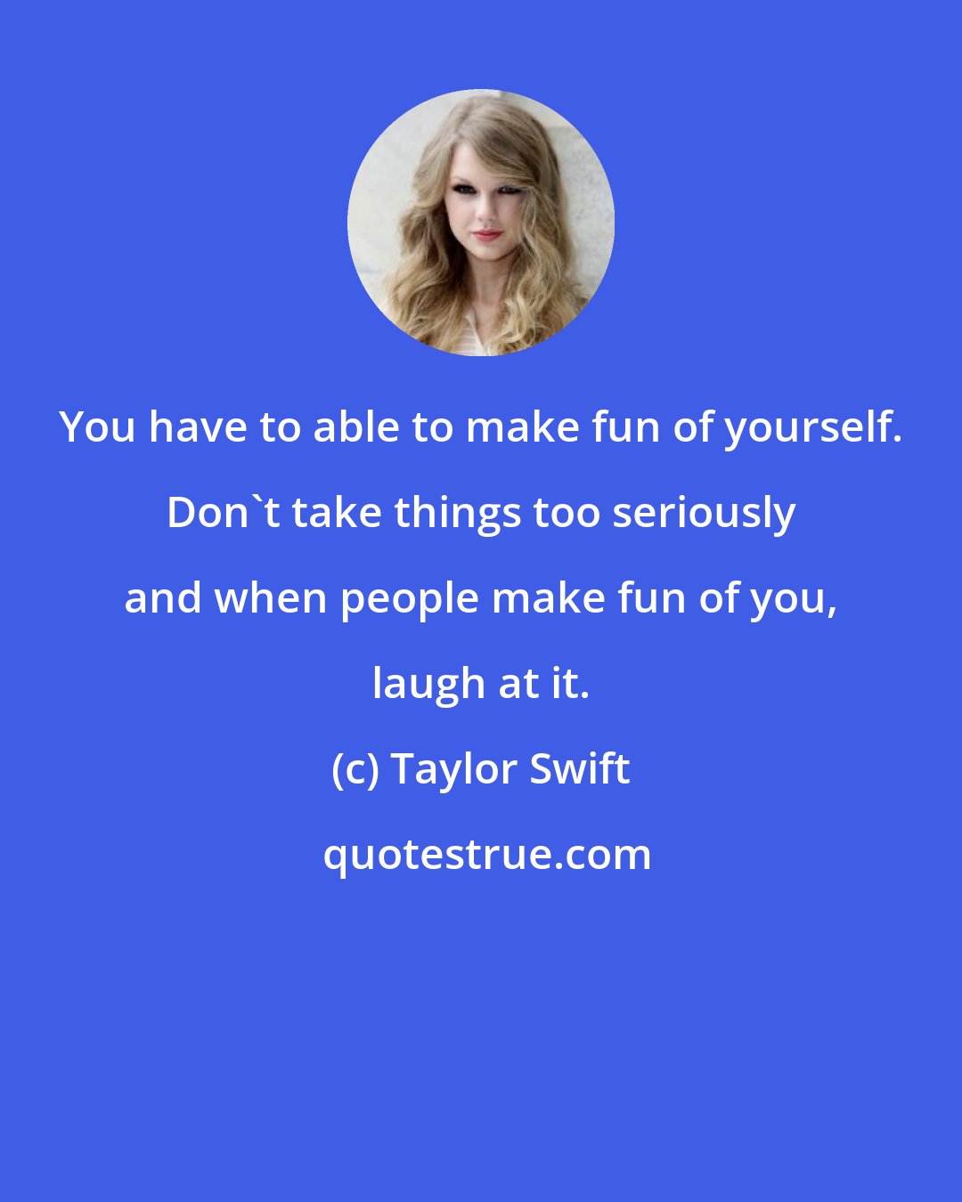 Taylor Swift: You have to able to make fun of yourself. Don't take things too seriously and when people make fun of you, laugh at it.