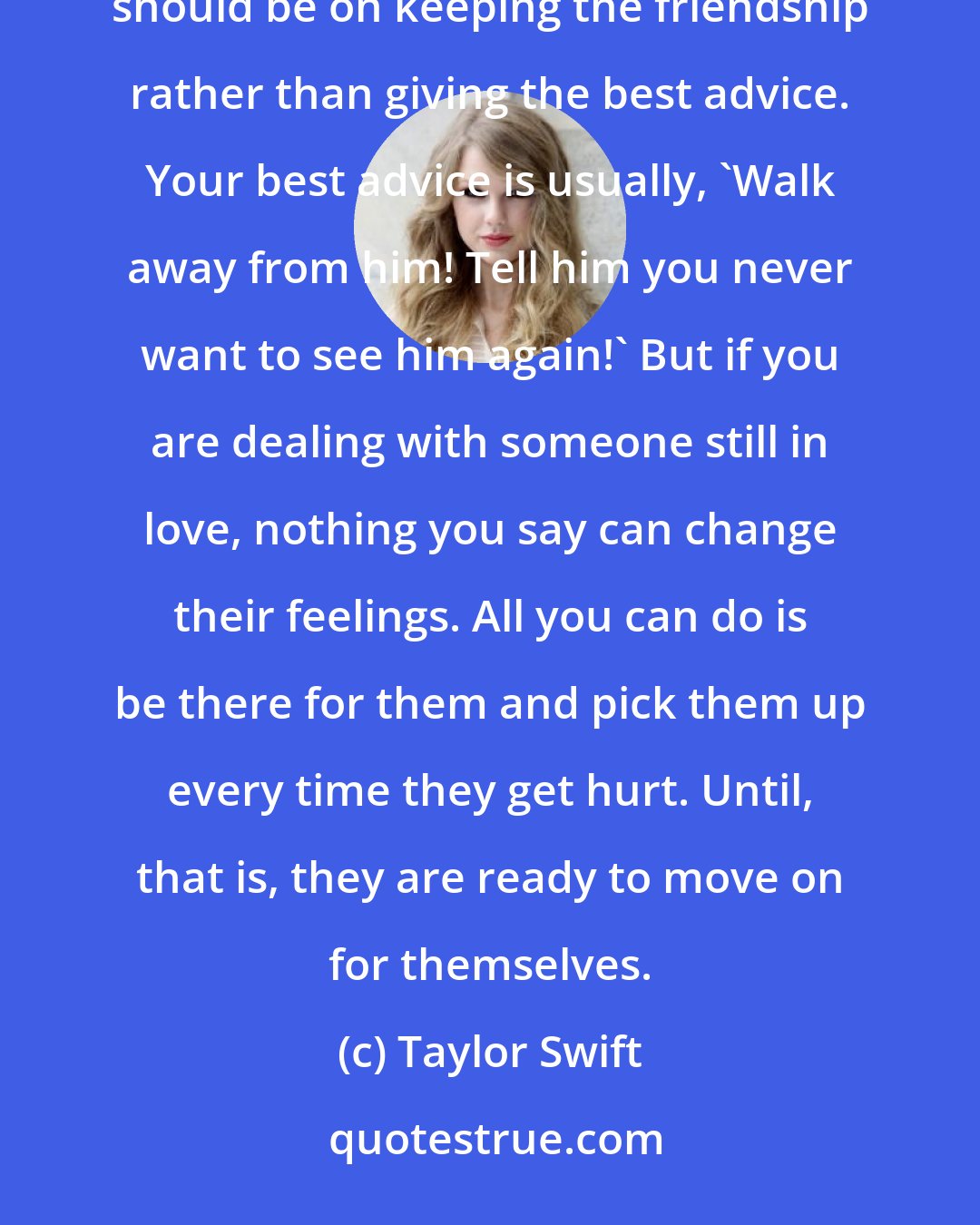 Taylor Swift: Actually, I think you have to know that whatever advice you give, they may not take it. The priority should be on keeping the friendship rather than giving the best advice. Your best advice is usually, 'Walk away from him! Tell him you never want to see him again!' But if you are dealing with someone still in love, nothing you say can change their feelings. All you can do is be there for them and pick them up every time they get hurt. Until, that is, they are ready to move on for themselves.