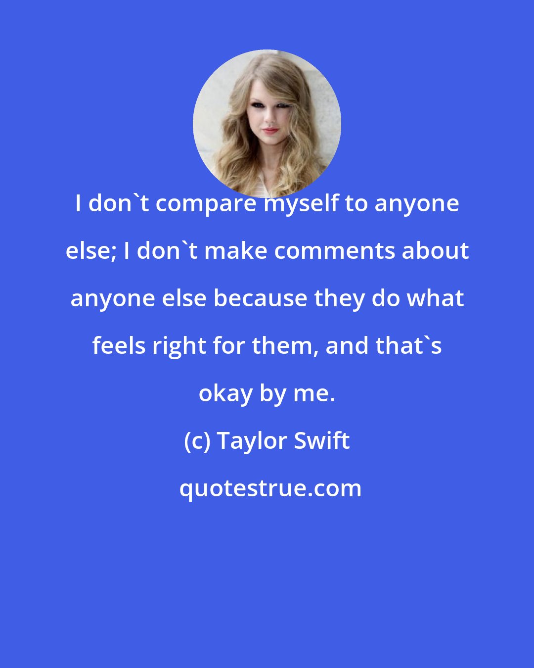 Taylor Swift: I don't compare myself to anyone else; I don't make comments about anyone else because they do what feels right for them, and that's okay by me.