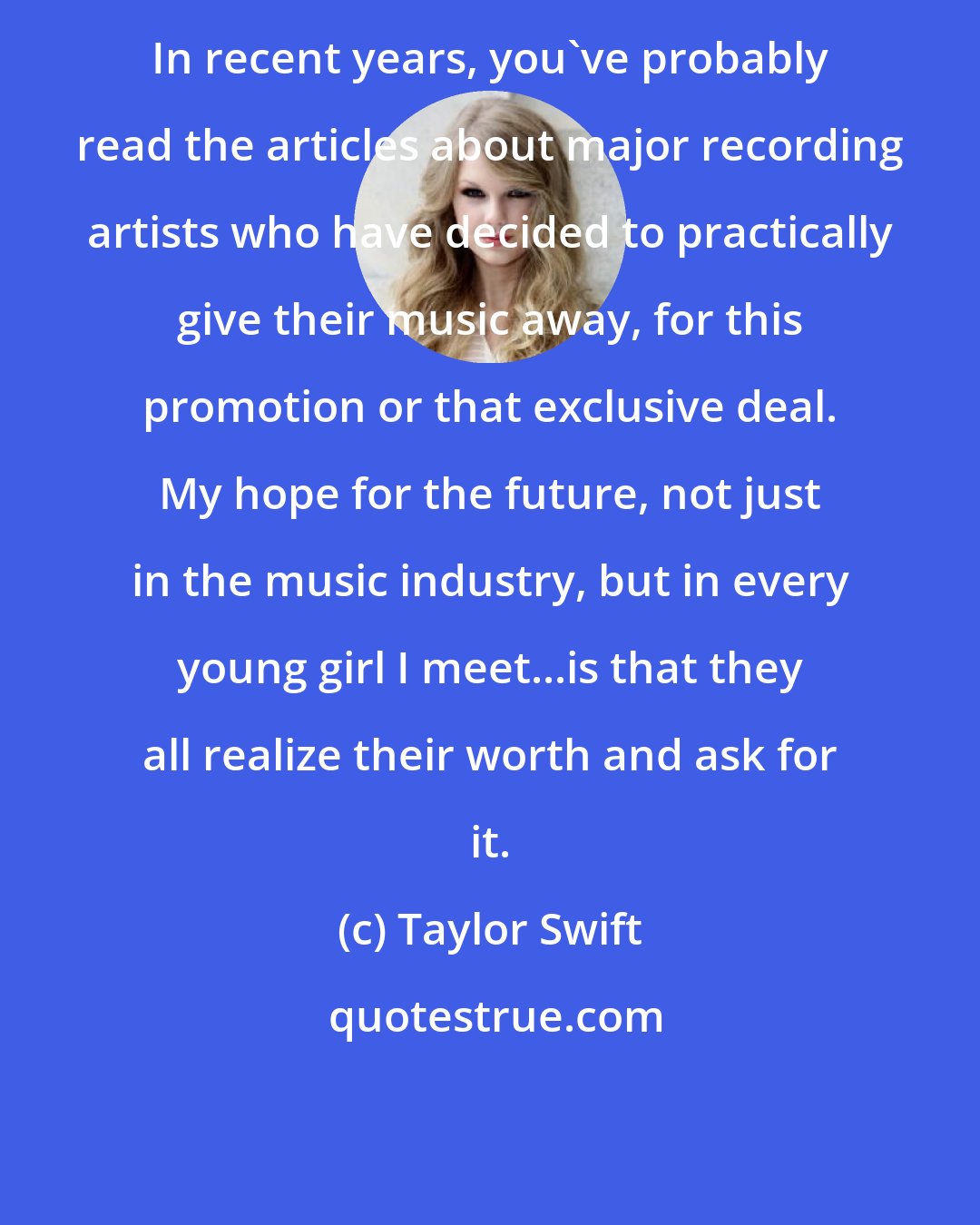 Taylor Swift: In recent years, you've probably read the articles about major recording artists who have decided to practically give their music away, for this promotion or that exclusive deal. My hope for the future, not just in the music industry, but in every young girl I meet...is that they all realize their worth and ask for it.