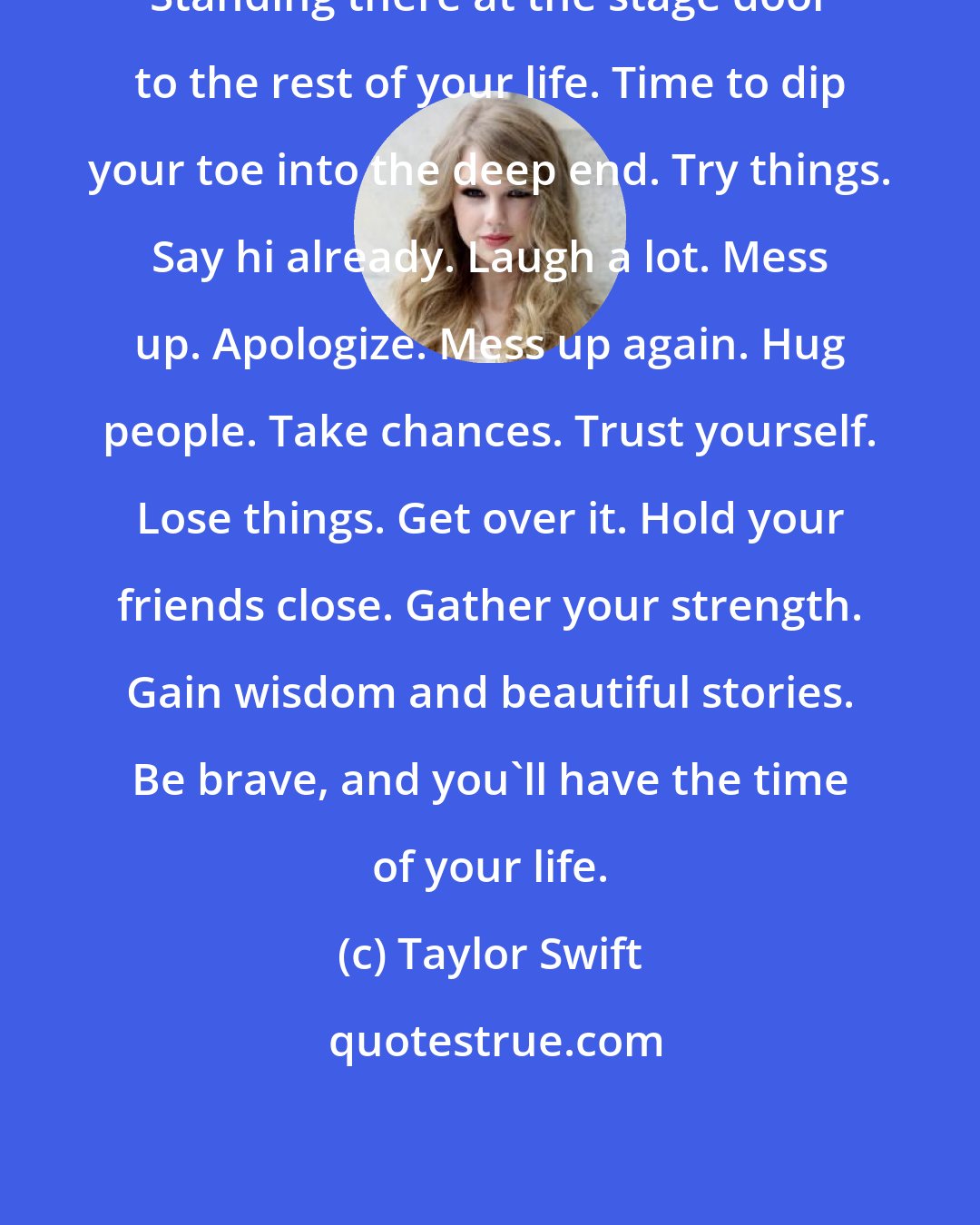 Taylor Swift: Standing there at the stage door to the rest of your life. Time to dip your toe into the deep end. Try things. Say hi already. Laugh a lot. Mess up. Apologize. Mess up again. Hug people. Take chances. Trust yourself. Lose things. Get over it. Hold your friends close. Gather your strength. Gain wisdom and beautiful stories. Be brave, and you'll have the time of your life.