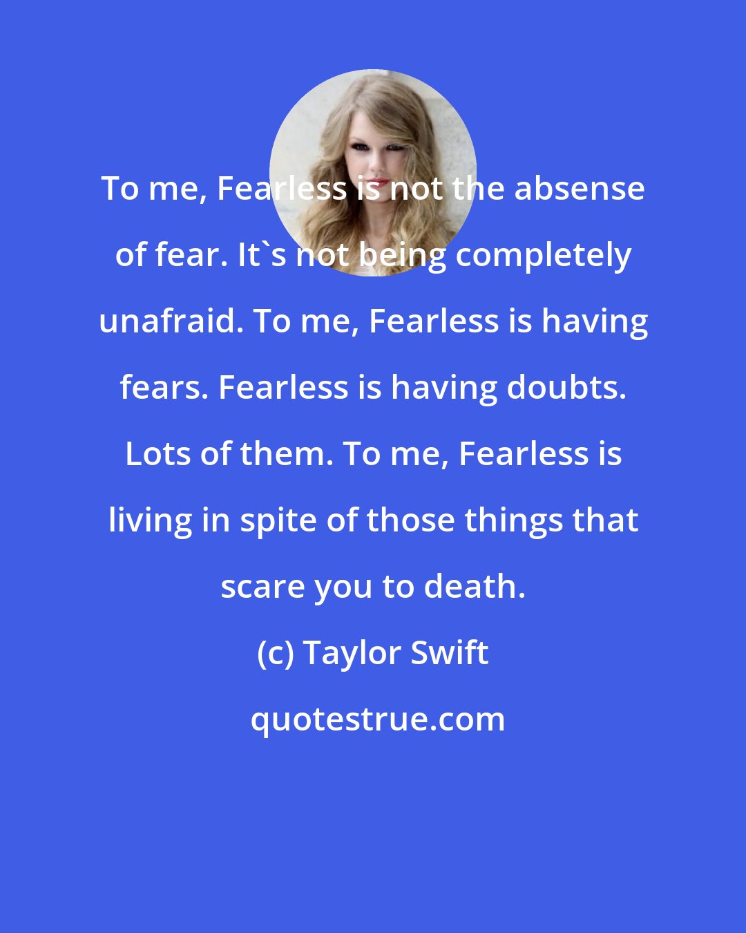 Taylor Swift: To me, Fearless is not the absense of fear. It's not being completely unafraid. To me, Fearless is having fears. Fearless is having doubts. Lots of them. To me, Fearless is living in spite of those things that scare you to death.