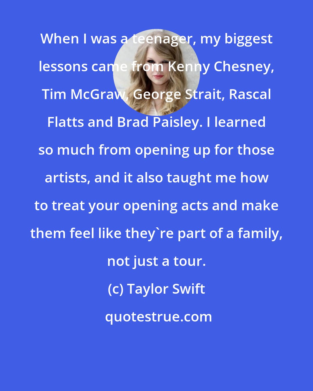 Taylor Swift: When I was a teenager, my biggest lessons came from Kenny Chesney, Tim McGraw, George Strait, Rascal Flatts and Brad Paisley. I learned so much from opening up for those artists, and it also taught me how to treat your opening acts and make them feel like they're part of a family, not just a tour.