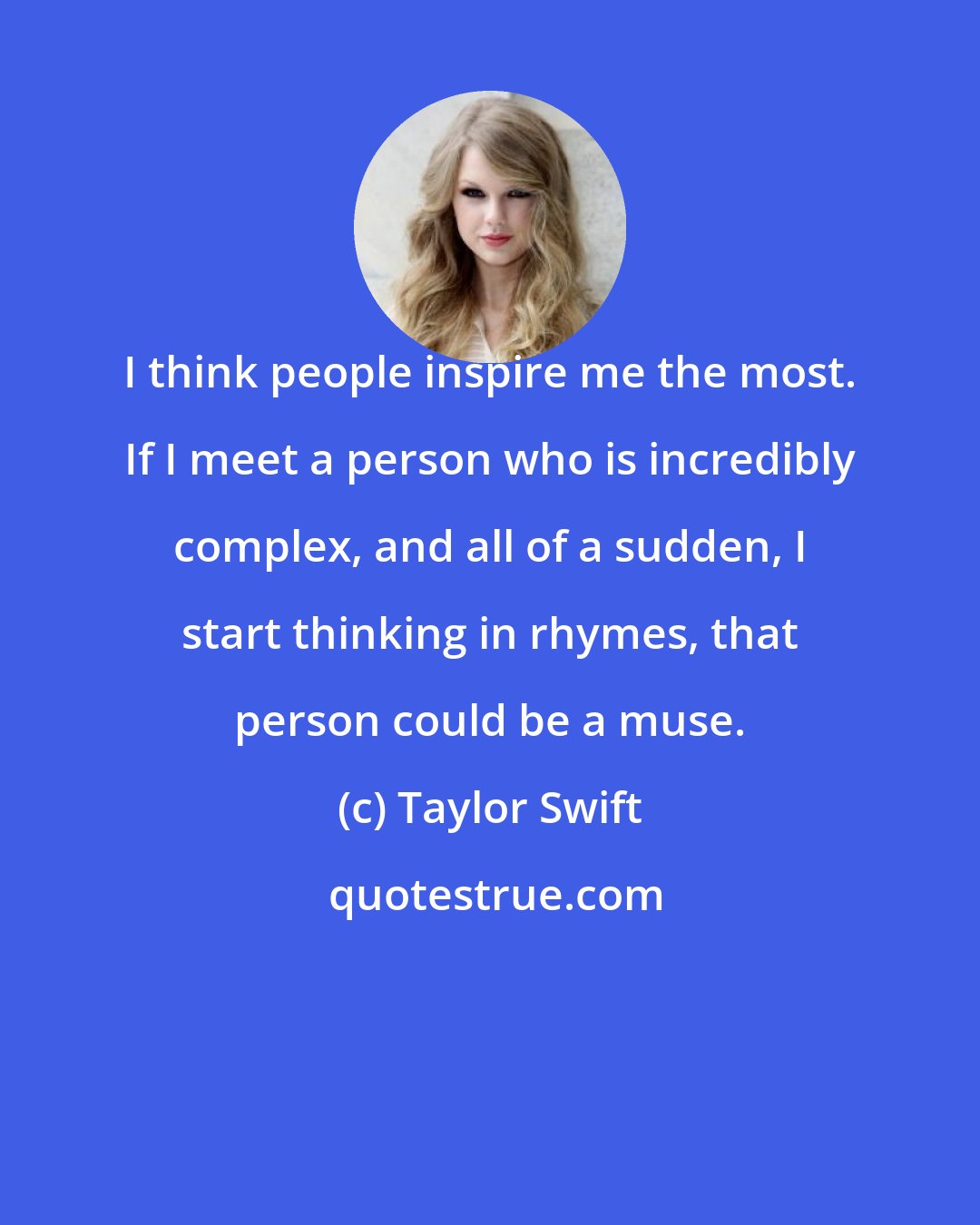 Taylor Swift: I think people inspire me the most. If I meet a person who is incredibly complex, and all of a sudden, I start thinking in rhymes, that person could be a muse.