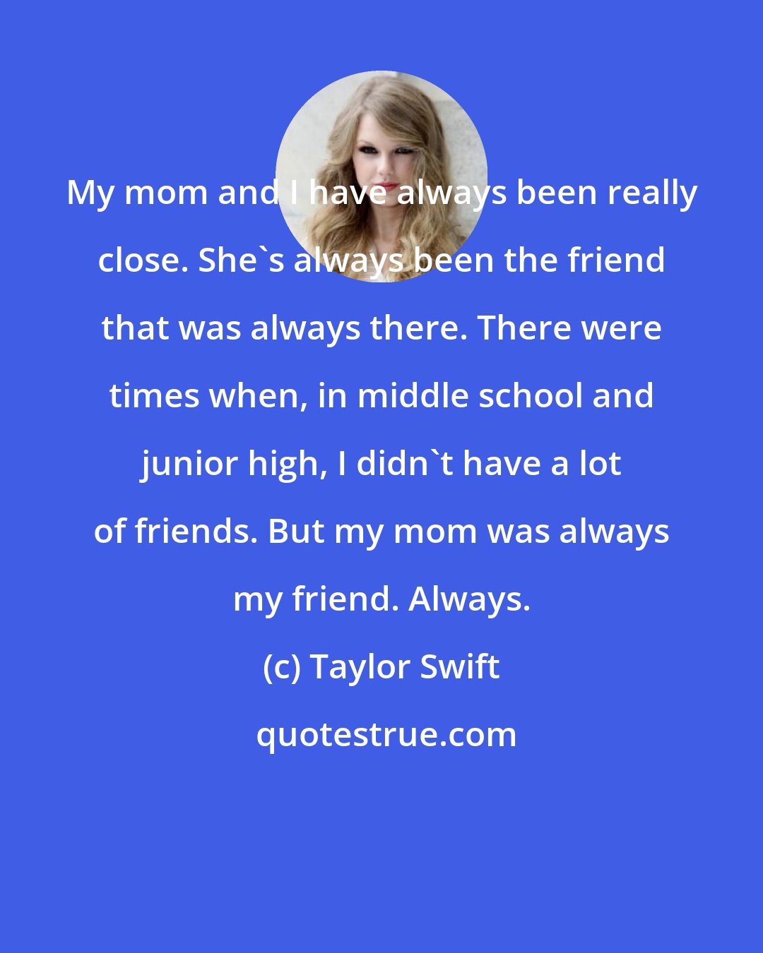 Taylor Swift: My mom and I have always been really close. She's always been the friend that was always there. There were times when, in middle school and junior high, I didn't have a lot of friends. But my mom was always my friend. Always.