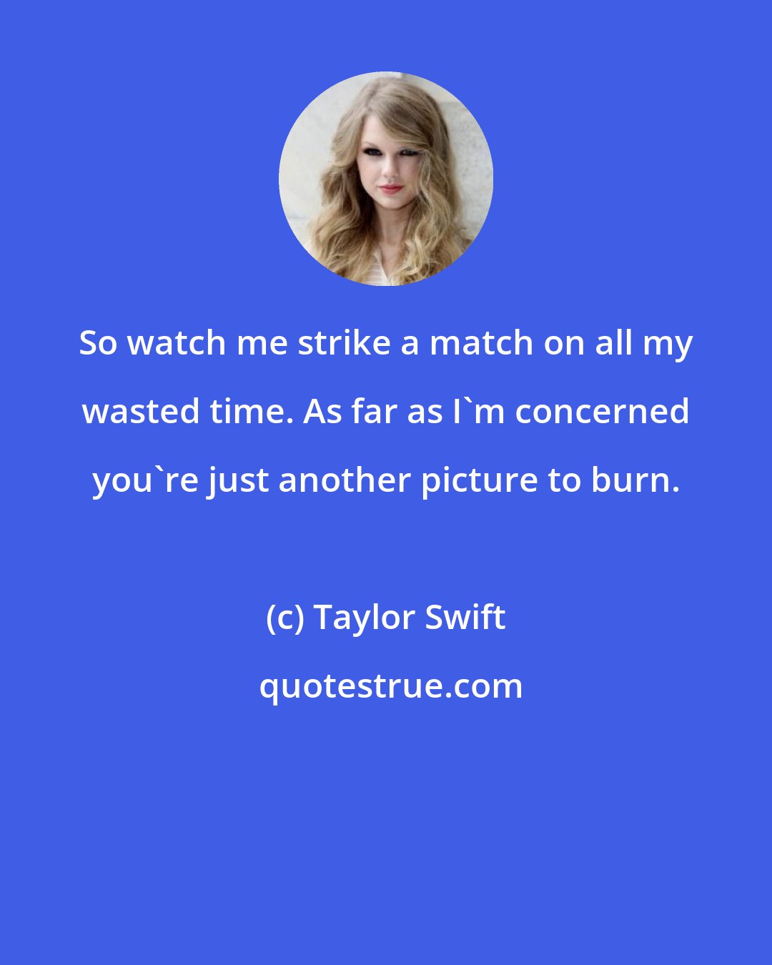 Taylor Swift: So watch me strike a match on all my wasted time. As far as I'm concerned you're just another picture to burn.