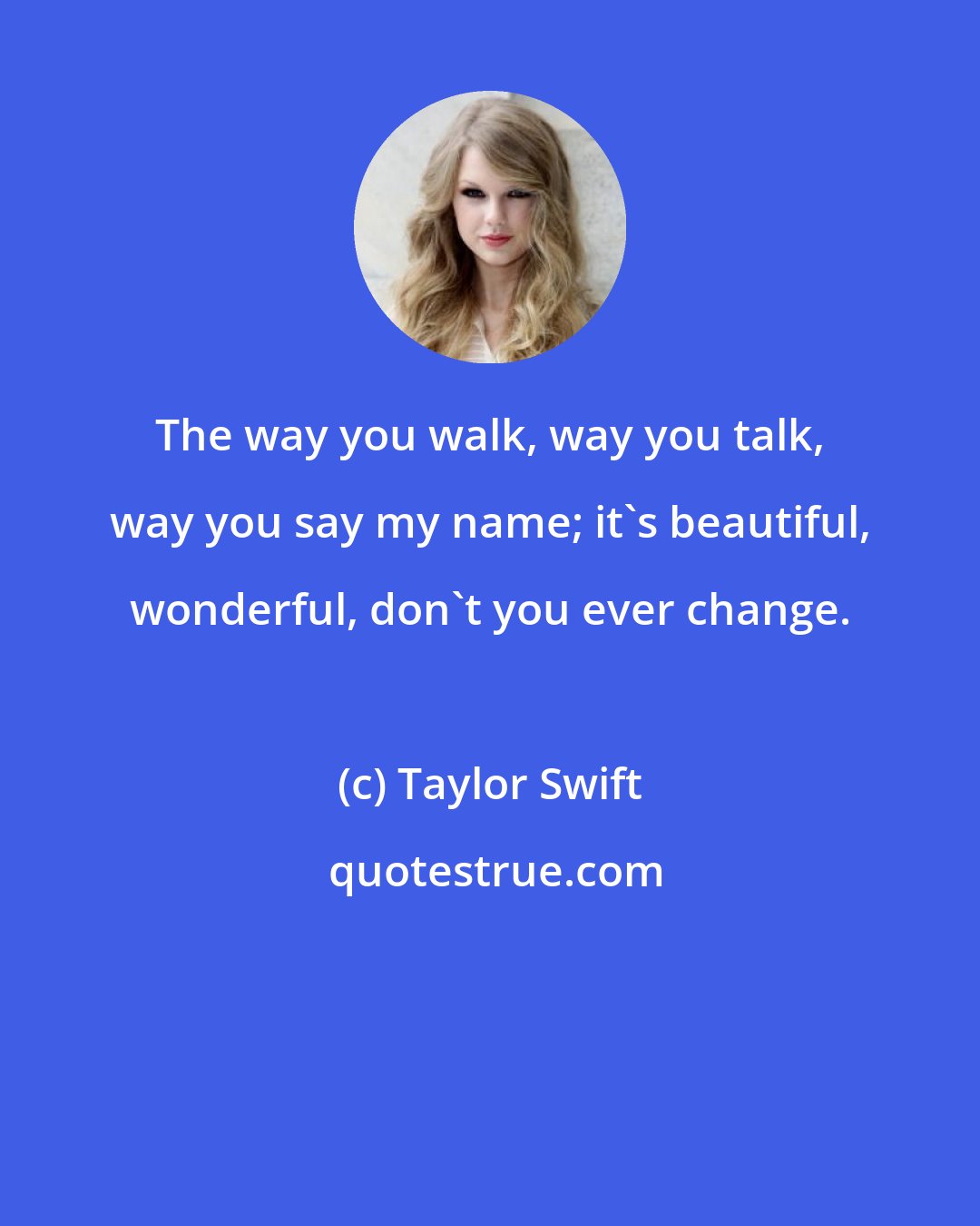 Taylor Swift: The way you walk, way you talk, way you say my name; it's beautiful, wonderful, don't you ever change.