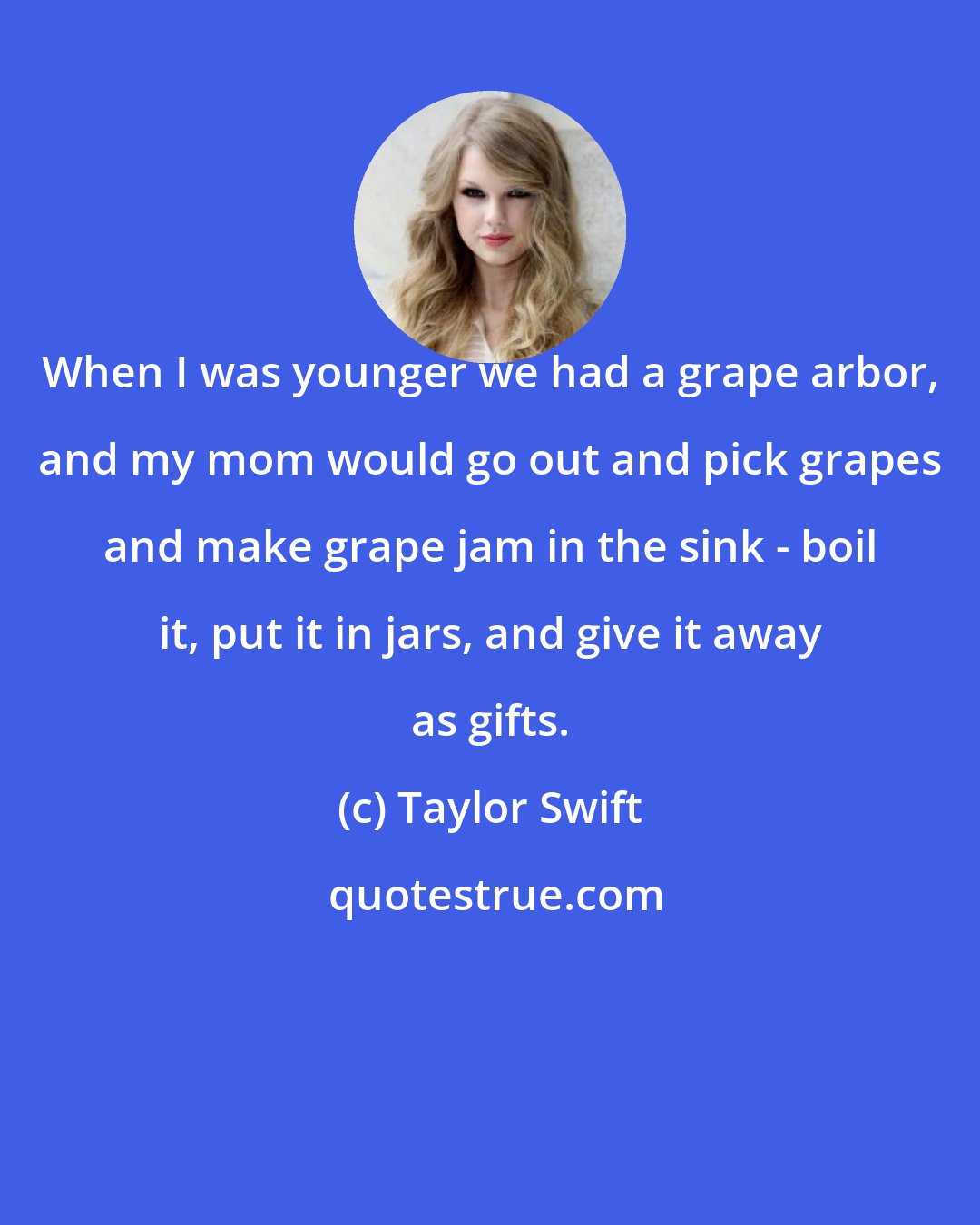 Taylor Swift: When I was younger we had a grape arbor, and my mom would go out and pick grapes and make grape jam in the sink - boil it, put it in jars, and give it away as gifts.