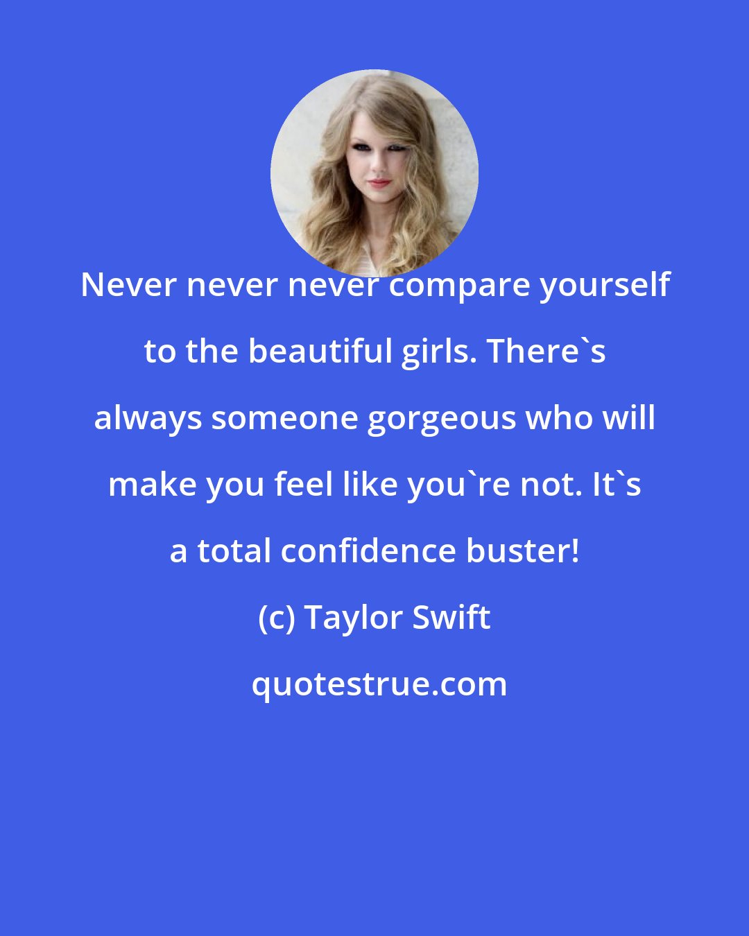 Taylor Swift: Never never never compare yourself to the beautiful girls. There's always someone gorgeous who will make you feel like you're not. It's a total confidence buster!