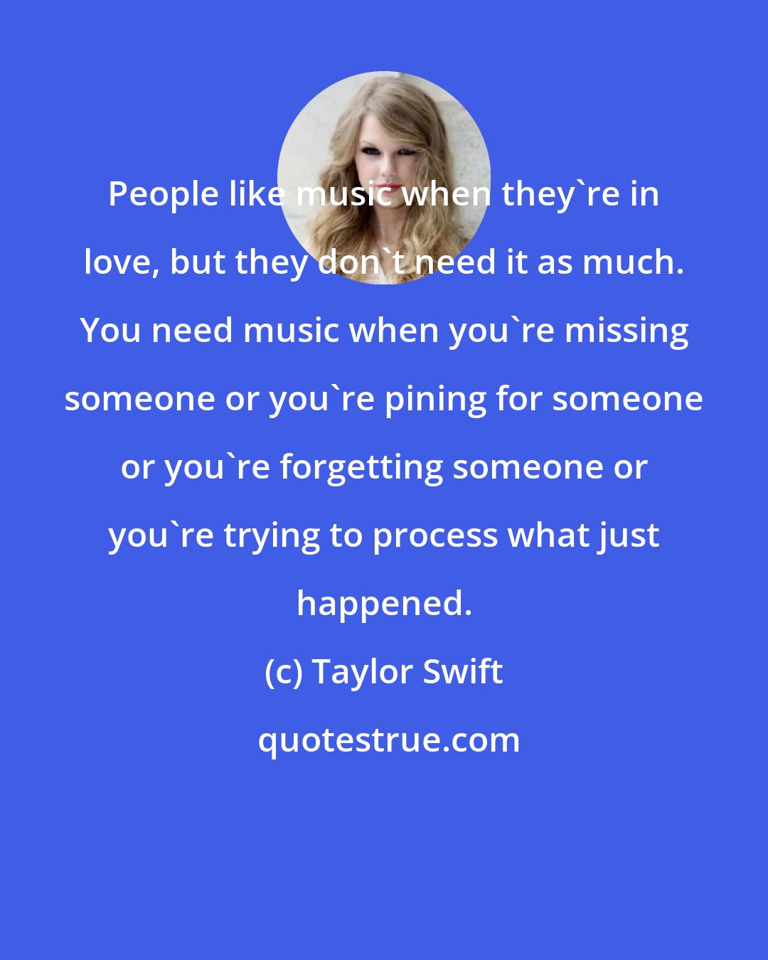 Taylor Swift: People like music when they're in love, but they don't need it as much. You need music when you're missing someone or you're pining for someone or you're forgetting someone or you're trying to process what just happened.